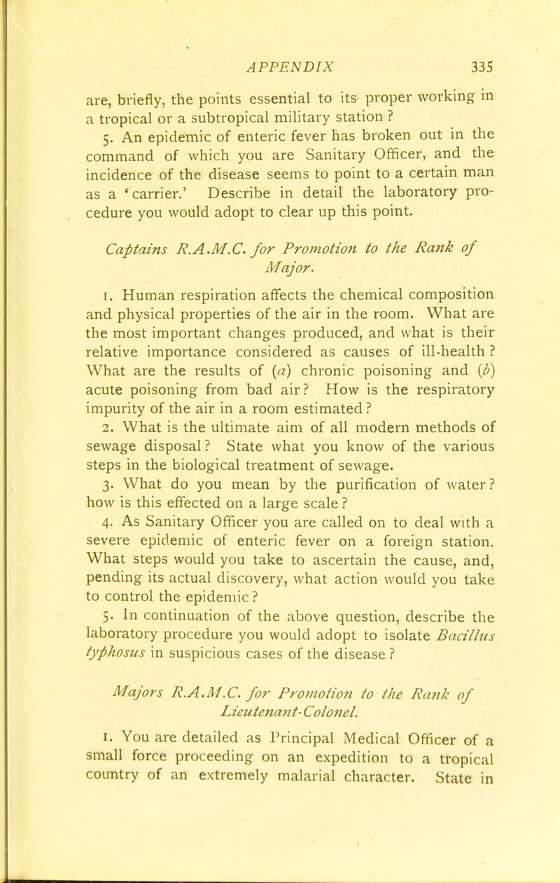 are, briefly, the points essential to its proper working in a tropical or a subtropical military station ? 5. An epidemic of enteric fever has broken out in the command of which you are Sanitary Officer, and the incidence of the disease seems to point to a certain man as a 'carrier.' Describe in detail the laboratory pro- cedure you would adopt to clear up this point. Captains R.A.M.C. for Promotion to the Rank of Major. 1. Human respiration affects the chemical composition and physical properties of the air in the room. What are the most important changes produced, and what is their relative importance considered as causes of ill-health ? What are the results of (a) chronic poisoning and {b) acute poisoning from bad air? How is the respiratory impurity of the air in a room estimated? 2. What is the ultimate aim of all modern methods of sewage disposal ? State what you know of the various steps in the biological treatment of sewage. 3. What do you mean by the purification of water? how is this effected on a large scale ? 4. As Sanitary Officer you are called on to deal with a severe epidemic of enteric fever on a foreign station. What steps would you take to ascertain the cause, and, pending its actual discovery, what action would you take to control the epidemic ? 5. In continuation of the above question, describe the laboratory procedure you would adopt to isolate Bacillus typhosus in suspicious cases of the disease ? Majors R.A.M.C. for Promotion to the Rank of Lieute7iant- Colonel. 1. You are detailed as Principal Medical Officer of a small force proceeding on an expedition to a tropical country of an extremely malarial character. State in