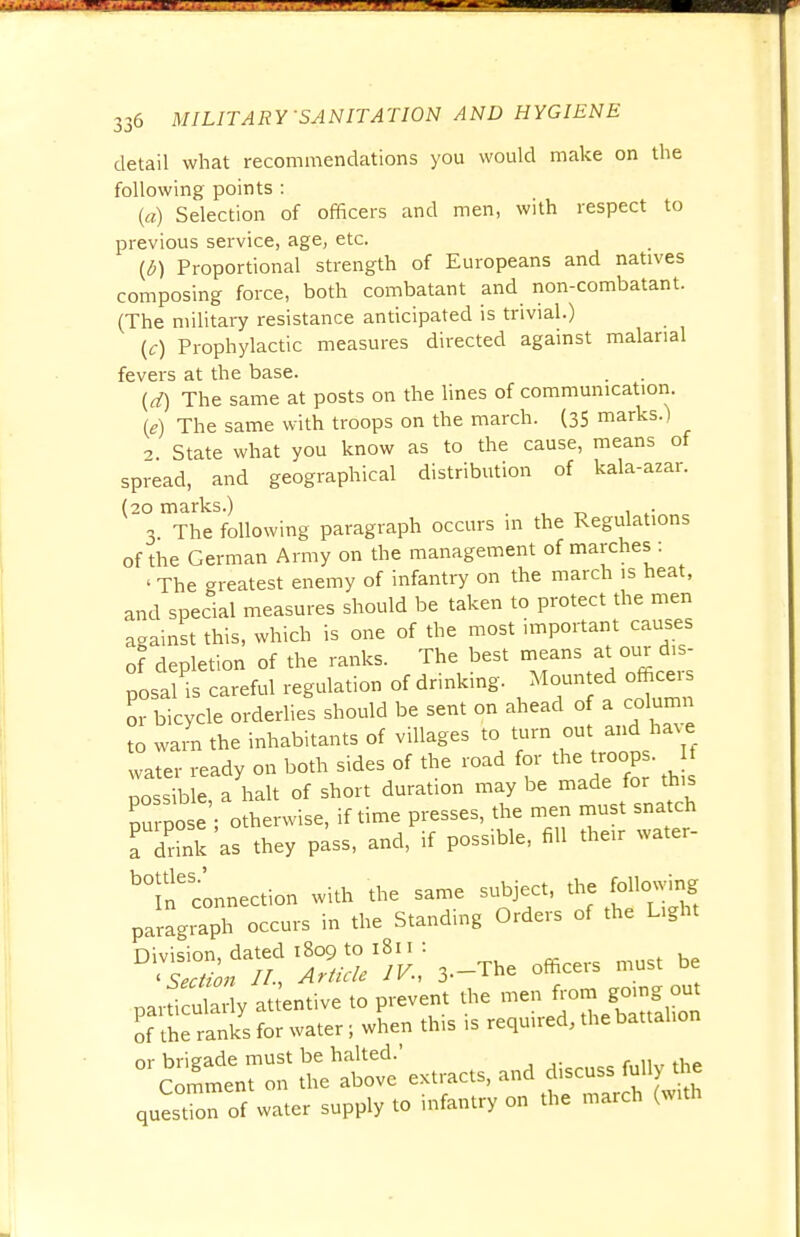 detail what recommendations you would make on the following points : (a) Selection of officers and men, with respect to previous service, age, etc. (6) Proportional strength of Europeans and natives composing force, both combatant and non-combatant. (The military resistance anticipated is trivial.) (0 Prophylactic measures directed against malarial fevers at the base. (rf) The same at posts on the lines of communication (e) The same with troops on the march. (35 marks.) 2 State what you know as to the cause, means of spread, and geographical distribution of kala-azar. (20 marks.) . 3 The following paragraph occurs m the Regulations of the German Army on the management of marches : ' The greatest enemy of infantry on the march is heat, and special measures should be taken to protect the men against this, which is one of the most important causes of depletion of the ranks. The best means at our dis- posal's careful regulation of drinking. Mounted officer or bicycle orderlies should be sent on ahead of a column to warn the inhabitants of villages to turn out and have water ready on both sides of the road for the troops. If possible a halt of short duration may be made for this Zpise otherwise, if time presses, the men must snatch a drink as they pass, and, if possible, fill their water- ^l^connection with the same subject, the following paragraph occurs in the Standing Orders of the Light Division dated 1809 to 1811 : ' SI //-, Article IV., 3-The officers must be particularly attentive to prevent the men *om ^oinj; out of the ranks for water; when this is required, the battalion ^Smtrr tratve' extracts, and discuss fully the quesTon of water supply to infantry on the march (with