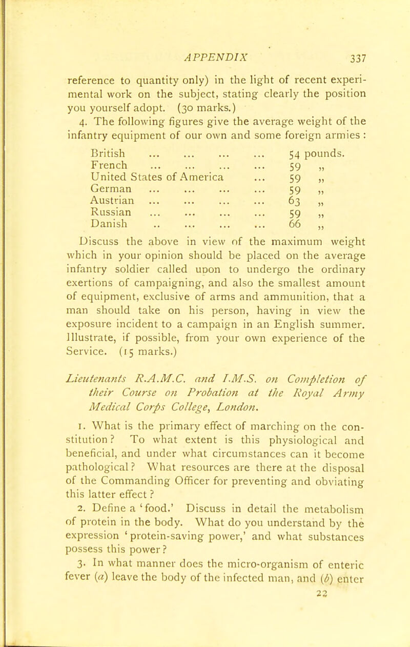 reference to quantity only) in the light of recent experi- mental work on the subject, stating clearly the position you yourself adopt. (30 marks.) 4. The following figures give the average weight of the infantry equipment of our own and some foreign armies : British ... ... ... ... 54 pounds. French 59 „ United States of America ... 59 „ German ... ... ... ... 59 „ Austrian ... ... ... ... 63 „ Russian ... ... ... ... 59 „ Danish .. ... ... ... 66 ,, Discuss the above in view of the maximum weight which in your opinion should be placed on the average infantry soldier called upon to undergo the ordinary exertions of campaigning, and also the smallest amount of equipment, exclusive of arms and ammunition, that a man should take on his person, having in view the exposure incident to a campaign in an English summer. Illustrate, if possible, from your own experience of the Service. (15 marks.) Lieutenants R.A.M.C. and /.M.S. on Completion of their Course on Probatio7i at the Royal Army Medical Corps College, London. 1. What is the primary effect of marching on the con- stitution ? To what extent is this physiological and beneficial, and under what circumstances can it become pathological? What resources are there at the disposal of the Commanding Officer for preventing and obviating this latter effect ? 2. Define a'food.' Discuss in detail the metabolism of protein in the body. What do you understand by the expression ' protein-saving power,' and what substances possess this power? 3. In what manner does the micro-organism of enteric fever («) leave the body of the infected man, and (6) enter 22