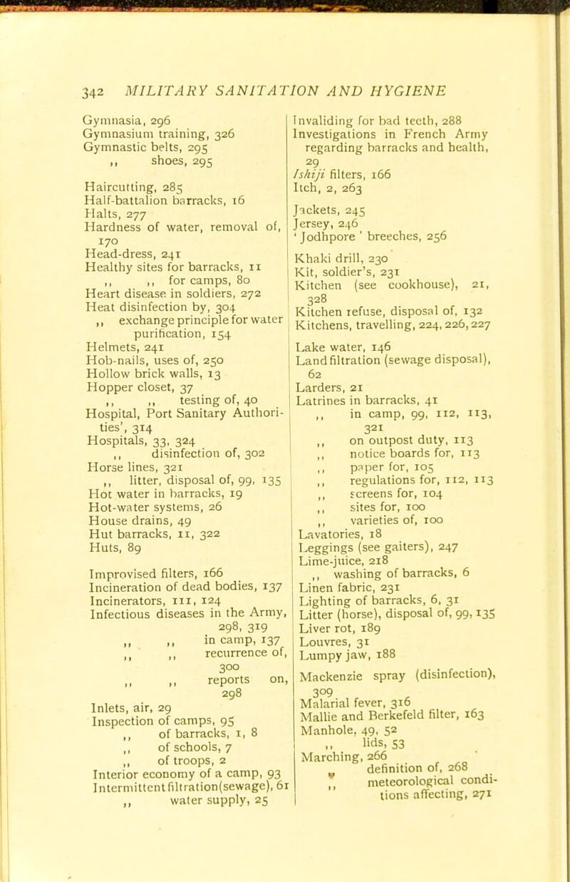 Gymnasia, 296 Gymnasium training, 326 Gymnastic belts, 295 ,, shoes, 295 Haircutting, 285 Half-battalion barracks, 16 Halts, 277 Hardness of water, removal of, 170 Head-dress, 241 Healthy sites for barracks, n ,, ,, for camps, 80 Heart disease in soldiers, 272 Heat disinfection by, 304 „ exchange principle for water purification, 154 Helmets, 241 Hob-nails, uses of, 250 Hollow brick walls, 13 Hopper closet, 37 1, n testing of, 40 Hospital, Port Sanitary Authori- ties', 314 Hospitals, 33, 324 ,, disinfection of, 302 Horse lines, 321 ,, litter, disposal of, 99, 135 Hot water in barracks, 19 Hot-water systems, 26 House drains, 49 Hut barracks, 11, 322 Huts, 89 Improvised filters, 166 Incineration of dead bodies, 137 Incinerators, in, 124 Infectious diseases in the Army, 298, 319 in camp, 137 ,( ,, recurrence of, 300 „ ,, reports on, 298 Inlets, air, 29 Inspection of camps, 95 ,, of barracks, 1, 8 ,, of schools, 7 ,, of troops, 2 Interior economy of a camp, 93 Intermittent filtration(sewage), 61 ,, water supply, 25 Invaliding for bad teeth, 288 Investigations in French Army regarding barracks and health, 29 Ishiji filters, 166 Itch, 2, 263 J-jckets, 245 Jersey, 246 ' Jodhpore ' breeches, 256 Khaki drill, 230 Kit, soldier's, 231 Kitchen (see cookhouse), 21, 328 Kitchen refuse, disposal of, 132 Kitchens, travelling, 224,226,227 Lake water, 146 Land filtration (sewage disposal), 62 Larders, 21 Latrines in barracks, 41 ,, in camp, 99, 112, 113, 321 ,, on outpost duty, 113 ,, notice boards for, 113 ,, pnper for, 105 ,, regulations for, 112, 113 ,, screens for, 104 ,, sites for, 100 ,, varieties of, roo Lavatories, 18 Leggings (see gaiters), 247 Lime-juice, 218 ,, washing of barracks, 6 Linen fabric, 231 Lighting of barracks, 6, 31 Litter (horse), disposal of, 99,135 Liver rot, 189 Louvres, 31 Lumpy jaw, 188 Mackenzie spray (disinfection), 3°9 Malarial fever, 316 Mallie and Berkefeld filter, 163 Manhole. 49, 52 lids, S3 Marching, 266 definition of, 268 meteorological condi- tions affecting, 271