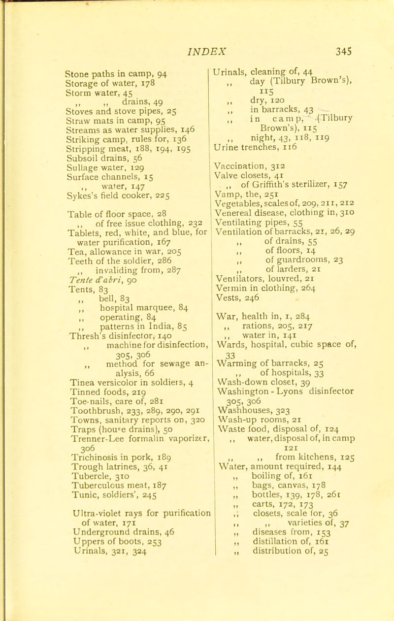 Stone paths in camp, 94 Storage of water, 178 Storm water, 45 ,, ,, drains, 49 Stoves and stove pipes, 25 Straw mats in camp, 95 Streams as water supplies, 146 Striking camp, rules for, 136 Stripping meat, 188, 194, 195 Subsoil drains, 56 Sullage water, 129 Surface channels, 15 ,, water, 147 Sykes's field cooker, 225 Table of floor space, 28 ,, of free issue clothing, 232 Tablets, red, white, and blue, for water purification, 167 Tea, allowance in war, 205 Teeth of the soldier, 286 ,, invaliding from, 287 Tente d'abri, 90 Tents, 83 „ bell, 83 ,, hospital marquee, 84 ,, operating, 84 ,, patterns in India, 85 Thresh's disinfector, 140 ,, machine for disinfection, 305, 306 „ method for sewage an- alysis, 66 Tinea versicolor in soldiers, 4 Tinned foods, 219 Toe-nails, care of, 281 Toothbrush, 233, 289, 290, 291 Towns, sanitary reports on, 320 Traps (houce drains), 50 Trenner-Lee formalin vaporizer, 306 Trichinosis in pork, 189 Trough latrines, 36, 41 Tubercle, 310 Tuberculous meat, 187 Tunic, soldiers', 245 Ultra-violet rays for purification of water, 171 Underground drains, 46 Uppers of boots, 253 Urinals, 321, 324 Urinals, cleaning of, 44 ,, day (Tilbury Brown's), «5 ,, dry, 120 ,, in barracks, 43 ,, in camp. ' (Tilbury Brown's), 115 night, 43, 118, 119 Urine trenches, 116 Vaccination, 312 Valve closets, 41 ,, of Griffith's sterilizer, 157 Vamp, the, 251 Vegetables, scalesof, 209,211, 212 Venereal disease, clothing in, 310 Ventilating pipes, 55 Ventilation of barracks, 21, 26, 29 of drains, 55 ,, of floors, 14 ,, of guardrooms, 23 ,, of larders, 21 Ventilators, louvred, 21 Vermin in clothing, 264 Vests, 246 War, health in, 1, 284 rations, 205, 217 ,, water in, 141 Wards, hospital, cubic space of, 33 Warming of barracks, 25 ,, of hospitals, 33 Wash-down closet, 39 Washington - Lyons disinfector 3°5. 3°6 Washhouses, 323 Wash-up rooms, 21 Waste food, disposal of, 124 ,, water, disposal of, in camp 121 ,, ,, from kitchens, 125 Water, amount required, 144 ,, boiling of, 161 ,, bags, canvas, 178 „ bottles, 139, 178, 261 „ carts, 172, 173 ,; closets, scale lor, 36 ,, ,, varieties of, 37 „ diseases from, 153 ,, distillation of, 161 ,, distribution of, 25