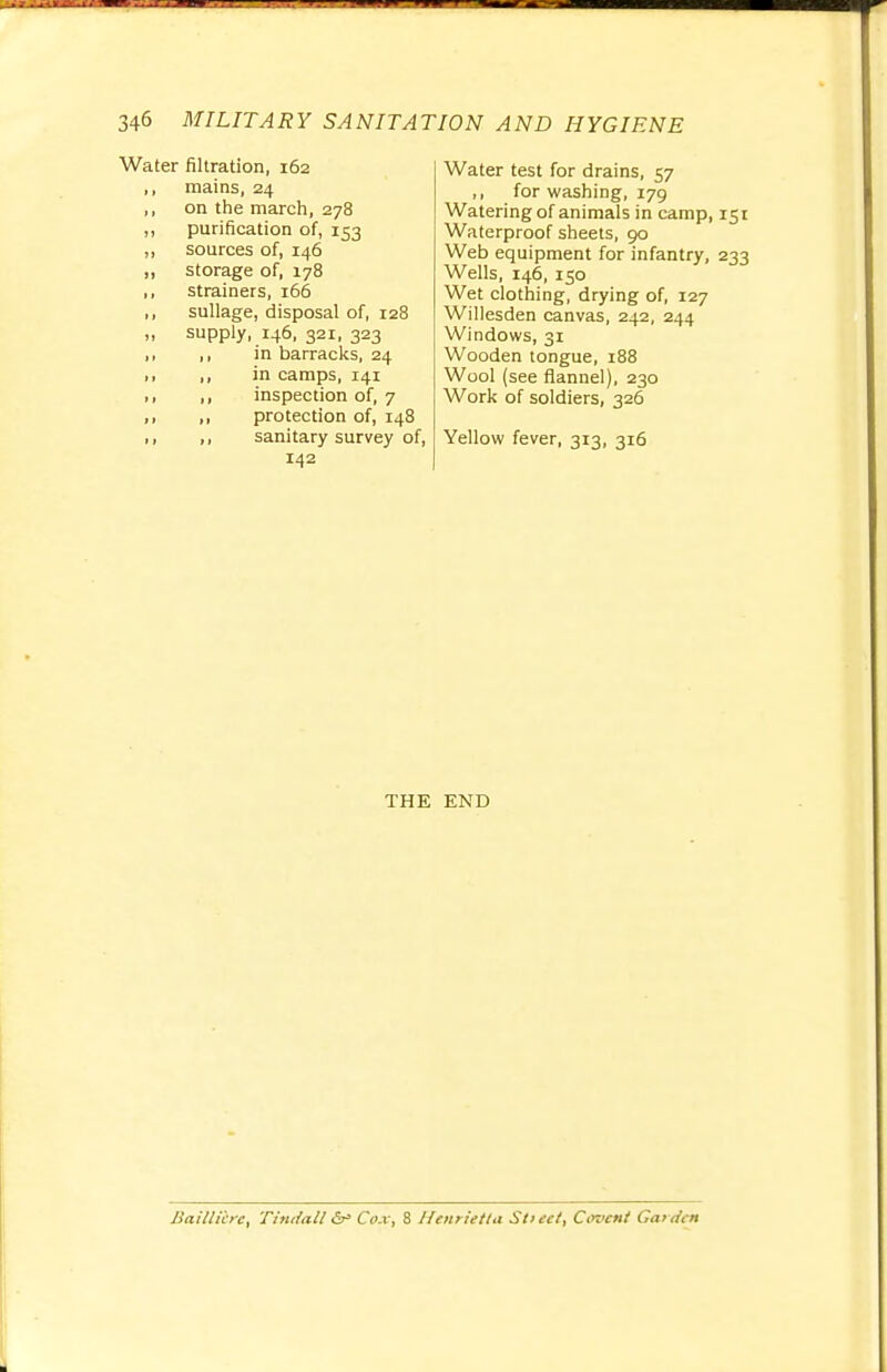 Water filtration, 162 ,, mains, 24 ,, on the march, 278 ,, purification of, 153 „ sources of, 146 ,, storage of, 178 ,, strainers, 166 ,, sullage, disposal of, 128 „ supply, 146, 321, 323 ,, ,, in barracks, 24 >, ,, in camps, 141 ,, ,, inspection of, 7 ,, ,, protection of, 148 ,, sanitary survey of, 142 Water test for drains, 57 ,, for washing, 179 Watering of animals in camp, Waterproof sheets, 90 Web equipment for infantry, Wells, 146, 150 Wet clothing, drying of, 127 Willesden canvas, 242, 244 Windows, 31 Wooden tongue, 188 Wool (see flannel), 230 Work of soldiers, 326 Yellow fever, 313, 316 THE END Baitli'cre, Tindall &• Cox, 8 Henrietta Stieet, Cooent Garden