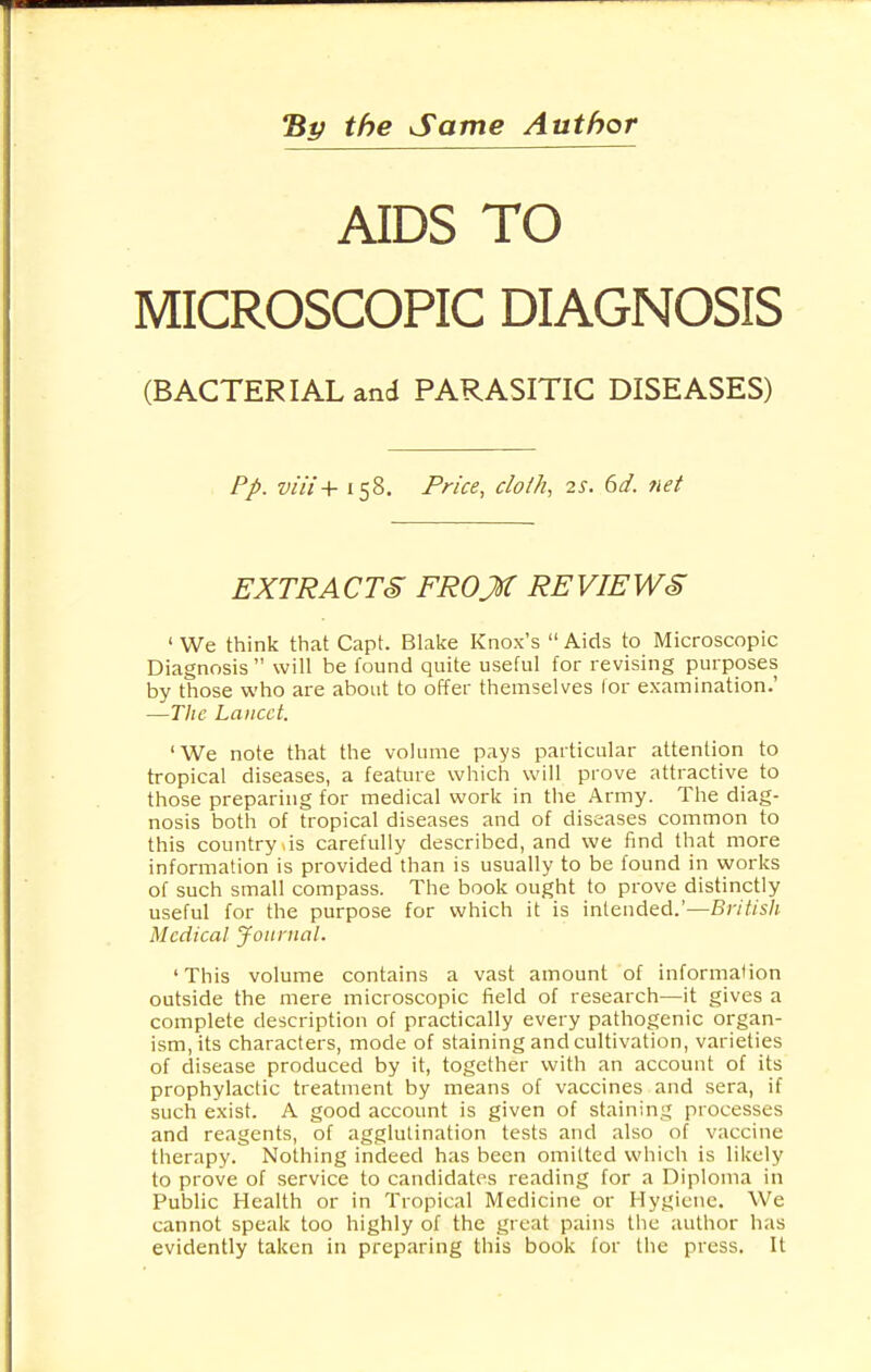 By the Same Author AIDS TO MICROSCOPIC DIAGNOSIS (BACTERIAL and PARASITIC DISEASES) Pp. viii + 158. Price, cloth, 2s. 6d. net EXTRACTS FROJf REVIEWS ' We think that Capt. Blake Knox's  Aids to Microscopic Diagnosis  will be found quite useful for revising purposes by those who are about to offer themselves for examination.' —The Lancet. 'We note that the volume pays particular attention to tropical diseases, a feature which will prove attractive to those preparing for medical work in the Army. The diag- nosis both of tropical diseases and of diseases common to this country >is carefully described, and we find that more information is provided than is usually to be found in works of such small compass. The book ought to prove distinctly useful for the purpose for which it is intended.'—British Medical Journal. 'This volume contains a vast amount of information outside the mere microscopic field of research—it gives a complete description of practically every pathogenic organ- ism, its characters, mode of staining and cultivation, varieties of disease produced by it, together with an account of its prophylactic treatment by means of vaccines and sera, if such exist. A good account is given of staining processes and reagents, of agglutination tests and also of vaccine therapy. Nothing indeed has been omitted which is likely to prove of service to candidates reading for a Diploma in Public Health or in Tropical Medicine or Hygiene. We cannot speak too highly of the great pains the author has evidently taken in preparing this book for the press. It