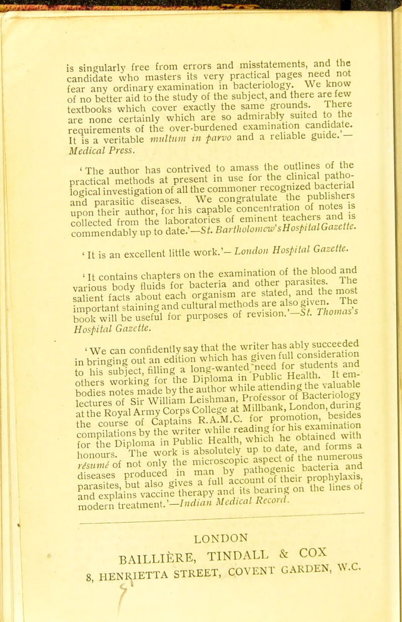 is singularly free from errors and misstatements, and the candidate who masters its very practical pages need not fear any ordinary examination in bacteriology. We know of no better aid to the study of the subject, and there are few textbooks which cover exactly the same grounds. There are none certainly which are so admirably suited to the requirements of the over-burdened examination candidate. It is a veritable multum in parvo and a reliable guide. — Medical Press. ' The author has contrived to amass the outlines of the practical methods at present in use for the cl.nica patho- logical investigation of all the commoner recognized bacterial and parasitic diseases. We congratulate the pubhshers upon their author, for his capable/oncentra ion c£ notes s collected from the laboratories of emmen teacheis and is commendably up to date.'-Si. Bartholomew sHosptalGazette. ' It is an excellent little work.'- London Hospital Gazette. ' It contains chapters on the examination of the blood and various body fluids for bacteria and other parasites. Ihe salient factsabout each organism are stated, and the most Sportant staining and cultural methods are also given. The book will be useful for purposes of revision. -St Thomas s Hospital Gazette. ' We can confidently say that the writer has ably succeeded mmmm modern treatment.'-Indian Medical Record. LONDON BAlLLlfeRE, TINDALL & COX 8 HENRIETTA STREET, COVENT GARDEN, W.C.