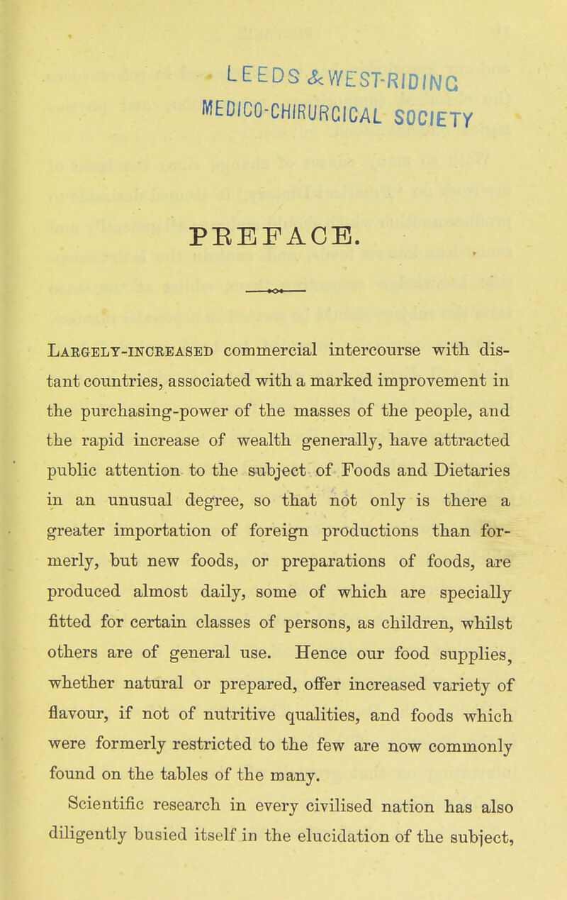 LEEDS ^WEST-RIDING MEDICO-CHIRURGICAL SOCIETY PEEFACE. Largelt-inciieased commercial intercourse with dis- tant conntries, associated with a marked improvement in the purchasing-power of the masses of the people, and the rapid increase of wealth generally, have attracted public attention to the subject of Foods and Dietaries in an unusual degree, so that not only is there a greater importation of foreign productions than for- merly, but new foods, or preparations of foods, are produced almost daily, some of which are specially fitted for certain classes of persons, as children, whilst others are of general use. Hence our food supplies, whether natural or prepared, offer increased variety of flavour, if not of nutritive qualities, and foods which were formerly restricted to the few are now commonly found on the tables of the many. Scientific research in every civilised nation has also diligently busied itself in the elucidation of the subject,