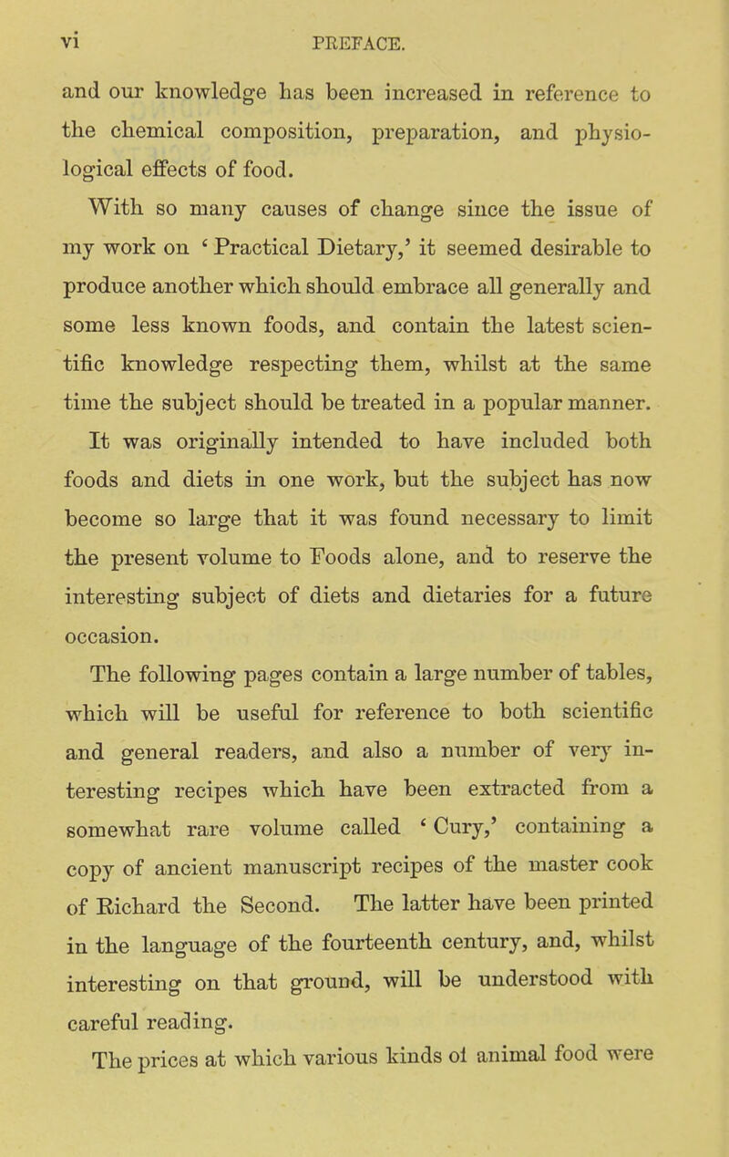 and our knowledge lias been increased in reference to the chemical composition, preparation, and physio- logical effects of food. With so many causes of change since the issue of my work on ' Practical Dietary,' it seemed desirable to produce another which should embrace all generally and some less known foods, and contain the latest scien- tific knowledge respecting them, whilst at the same time the subject should be treated in a popular manner. It was originally intended to have included both foods and diets in one work, but the subject has now become so large that it was found necessary to limit the present volume to Foods alone, and to reserve the interesting subject of diets and dietaries for a future occasion. The following pages contain a large number of tables, which will be useful for reference to both scientific and general readers, and also a number of verj' in- teresting recipes which have been extracted from a somewhat rare volume called * Cury,' containing a copy of ancient manuscript recipes of the master cook of Richard the Second. The latter have been printed in the language of the fourteenth century, and, whilst interesting on that ground, will be understood with careful reading. The prices at which various kinds ol animal food were