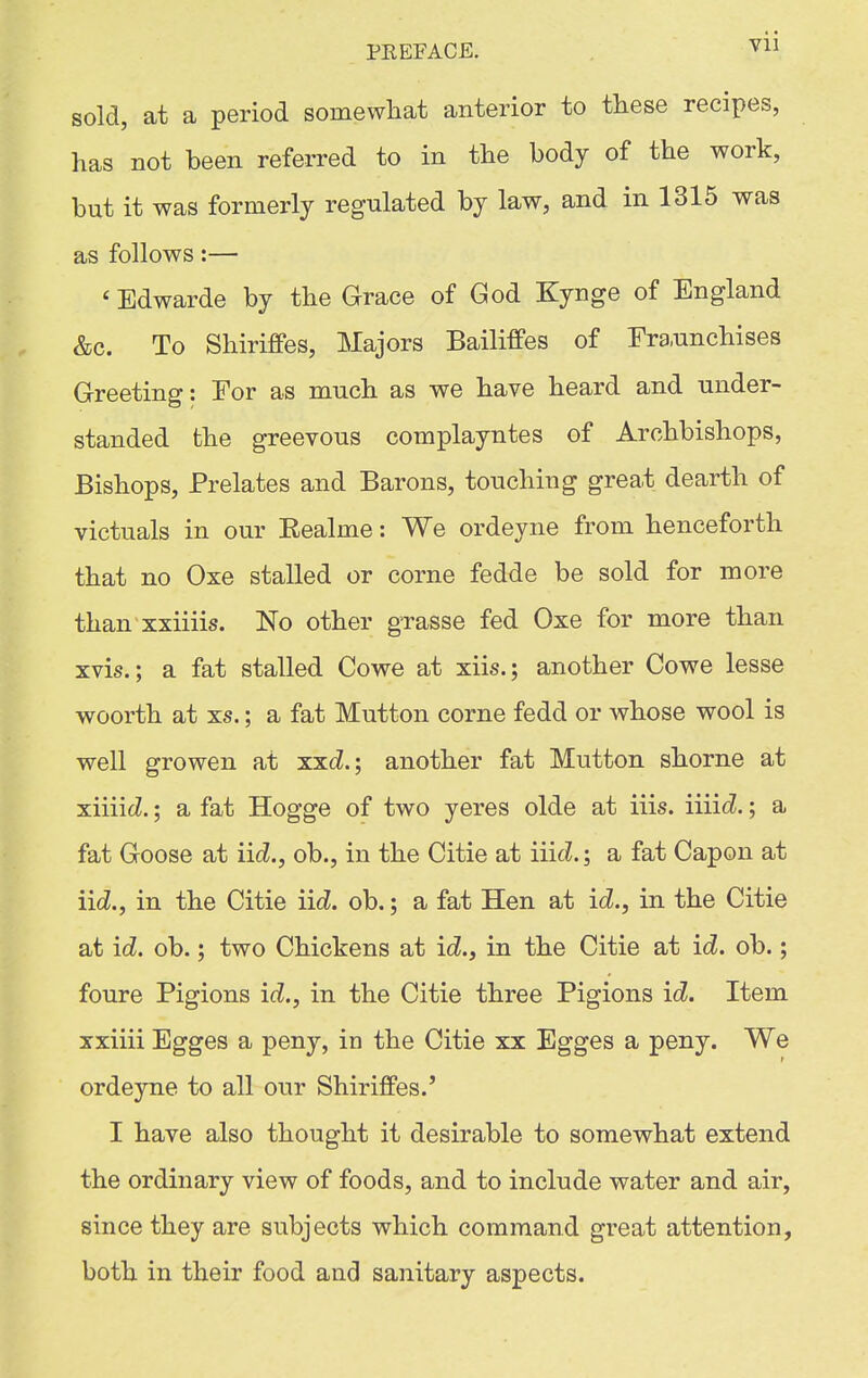 PREFACE. . Vll sold, at a period somewhat anterior to these recipes, has not been referred to in the body of the work, but it was formerly regulated by law, and in 1316 was as follows:— ' Edwarde by the Grace of God Kynge of England &c. To Shiriffes, Majors Bailiffes of Fra.unchises Greeting: For as much as we have heard and under- standed the greevous complayntes of Archbishops, Bishops, Prelates and Barons, touching great dearth of victuals in our Eealme: We ordeyne from henceforth that no Oxe stalled or corne fedde be sold for more than xxiiiis. No other grasse fed Oxe for more than xvis.; a fat stalled Cowe at xiis.; another Cowe lesse woorth at xs.; a fat Mutton corne fedd or whose wool is well growen at xxc?.; another fat Mutton shorne at xiiiiiZ.; a fat Hogge of two yeres olde at iiis. \\\\d.; a fat Goose at iicZ., ob., in the Citie at ii\d.; a fat Capon at iicZ., in the Citie \id. ob.; a fat Hen at id., in the Citie at id. ob.; two Chickens at id., in the Citie at id. ob.; foure Pigions id., in the Citie three Pigions id. Item xxiiii Egges a peny, in the Citie xx Egges a peny. We ordeyne to all our Shiriffes.' I have also thought it desirable to somewhat extend the ordinary view of foods, and to include water and air, since they are subjects which command great attention, both in their food and sanitary aspects.