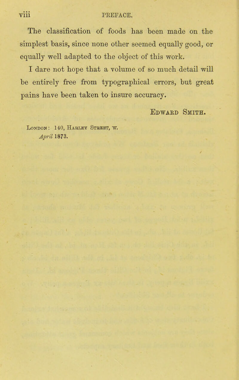 The classification of foods has been made on the simplest basis, since none other seemed equally good, or equally well adapted to the object of this work. I dare not hope that a volume of so much detail will be entirely free from typographical errors, but great pains have been taken to insure accuracy. Edward Smith. London: 140, Harlby Stbbbt, April 1873.