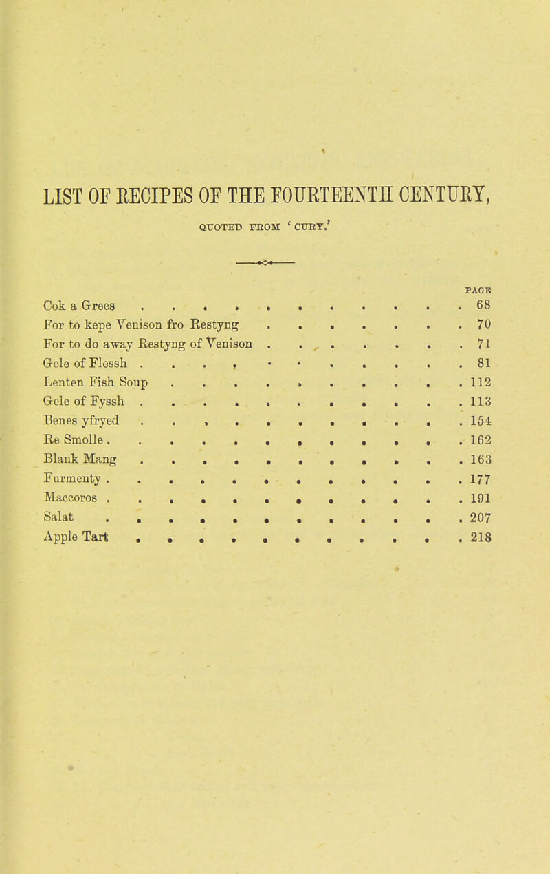 LIST OF RECIPES OE THE EOUETEENTH CENTUEY, * OE THE EOUET: QUOTED FEOM ' CUBY.' PAQR Cok a Grrees 68 For to kepe Venison fro Restyng 70 For to do away Eestjng of Venison . . ^ 71 GeleofFlessh .... • • 81 Lenten Fish Soup ....>..... 112 GeleofFyssh 113 Benes yfryed . . , , . • • • . 154 ReSmolle 162 Blank Mang , ... 163 Furmenty 177 Maccoros 191 Salat 207 Apple Tart 218