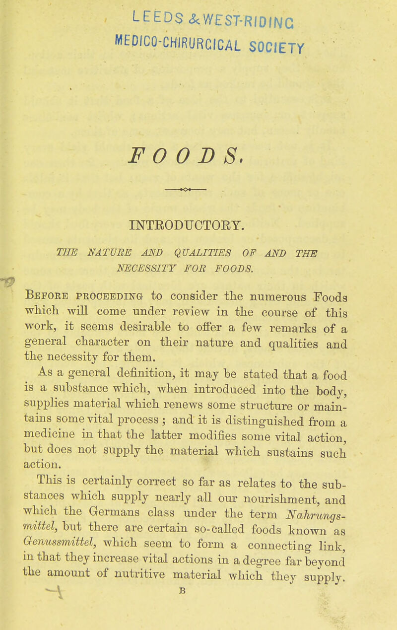 LEEDS .^VYEST-RIOIIVG MEDICO-CHIRURCICAL SOCIETY FOODS. INTEODUCTOET. THE NATURE Am QUALITIES OF AND THE NECESSITY FOR FOODS. Before PEOCEEDiiirG to consider tlie numerous Foods which will come under review in the course of this work, it seems desirable to offer a few remarks of a general character on their nature and qualities and the necessity for them. As a general definition, it may be stated that a food is a substance which, when introduced into the body, supplies material which renews some structure or main- tains some vital process ; and it is distinguished from a medicine in that the latter modifies some vital action, but does not supply the material which sustains such action. This is certainly correct so far as relates to the sub- stances which supply nearly all our nourishment, and which the Germans class under the term Nahrungs- mittel, but there are certain so-called foods known as Genussmittel, which seem to form a connecting link, m that they increase vital actions in a degree far beyond the amount of nutritive material which they supply