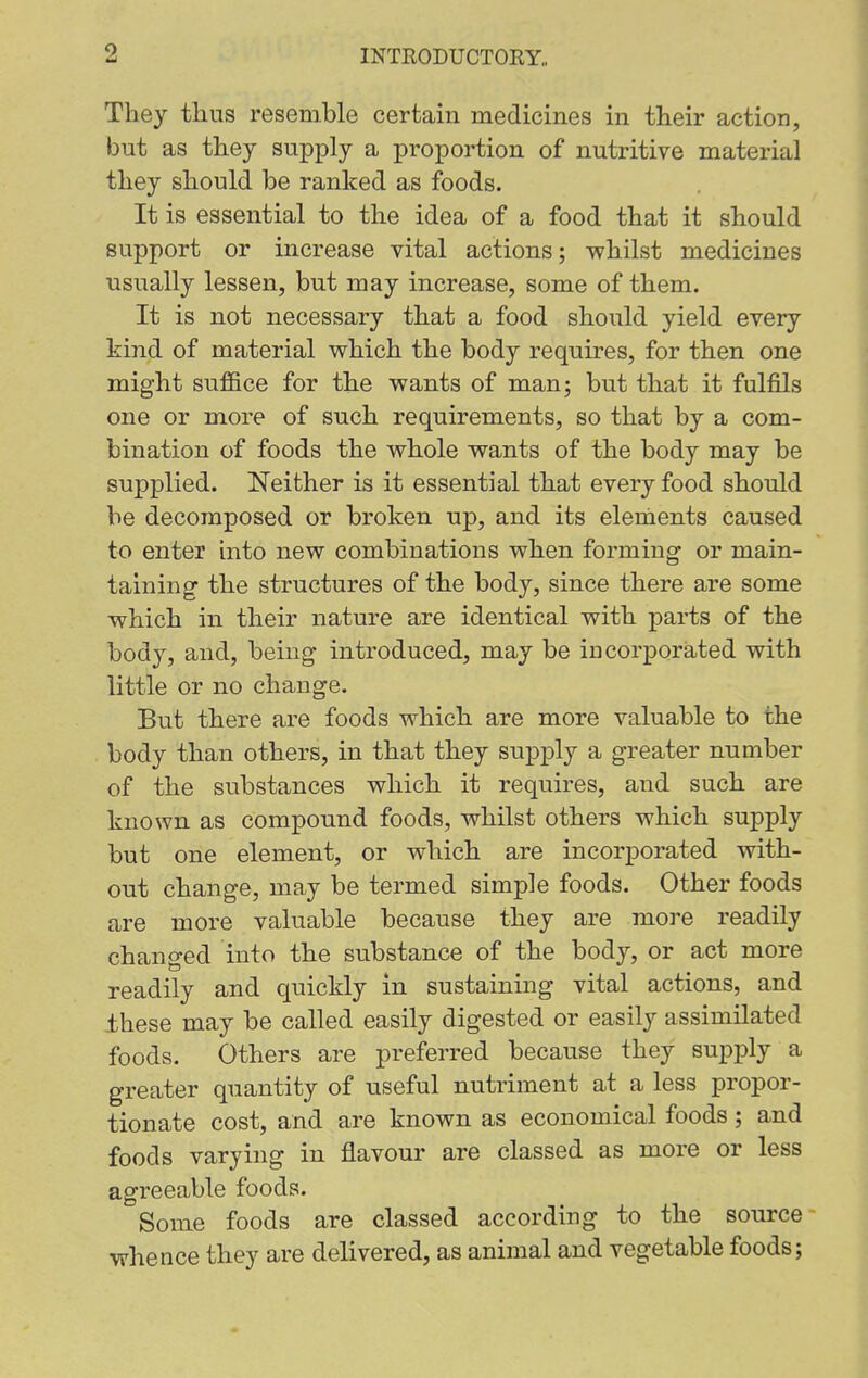 They thus resemble certain medicines in their action, but as they supply a proportion of nutritive material they should be ranked as foods. It is essential to the idea of a food that it should support or increase vital actions; whilst medicines usually lessen, but may increase, some of them. It is not necessary that a food should yield every kind of material which the body requires, for then one might suffice for the wants of man; but that it fulfils one or more of such requirements, so that by a com- bination of foods the whole wants of the body may be supplied. Neither is it essential that every food should be decomposed or broken up, and its elements caused to enter into new combinations when forming or main- taining the structures of the body, since there are some which in their nature are identical with parts of the body, and, being introduced, may be iucorporated with little or no change. But there are foods which are more valuable to the body than others, in that they supply a greater number of the substances which it requires, and such are known as compound foods, whilst others which supply but one element, or which are incorporated with- out change, may be termed simple foods. Other foods are more valuable because they are more readily changed into the substance of the body, or act more readily and quickly in sustaining vital actions, and these may be called easily digested or easily assimilated foods. Others are preferred because they supply a greater quantity of useful nutriment at a less propor- tionate cost, and are known as economical foods; and foods varying in flavour are classed as more or less agreeable foods. Some foods are classed according to the source- whence they are delivered, as animal and vegetable foods;