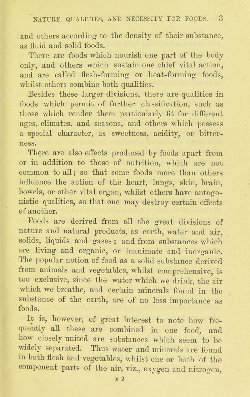 and others according to the density of their substance, as fluid and solid foods. There are foods which nourish one part of the body only, and others which sustain one chief vital action, and are called flesh-forming or heat-forming foods, whilst others combine both qualities. Besides these larger divisions, there are qualities in foods which permit of further classification, such as those which render them particularly fit for different ages, climates, and seasons, and others which possess a special character, as sweetness, acidity, or bitter- ness. There are also effects produced by foods apart from or in addition to those of nutrition, which are not common to all; so that some foods more than others influence the action of the heart, lungs, skin, brain, bowels, or other vital organ, whilst others have antago- nistic qualities, so that one may destroy certain effects of another. Foods are derived from all the great divisions of nature and natural products, as earth, water and air, solids, liquids and gases; and from substances which are living and organic, or inanimate and inorganic. The popular notion of food as a solid substance derived from animals and vegetables, whilst comprehensive, is too exclusive, since the water which we drink, the air which we breathe, and certain minerals found in the substance of the earth, are of no less importance as foods. It is, however, of great interest to note how fre- quently all these are combined in one food, and how closely united are substances which seem to be widely separated. Thus water and minerals are found m both flesh and vegetables, whilst one or both of the component parts of the air, viz., oxygen and nitrogen, B 2