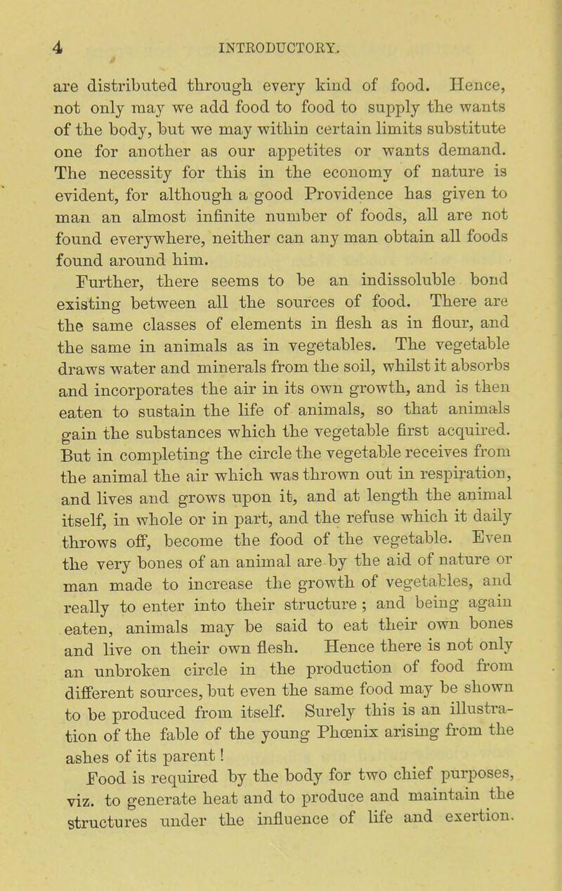 are distributed througli every kind of food. Hence, not only may we add food to food to supply the wants of the body, but we may within certain limits substitute one for another as our appetites or wants demand. The necessity for this in the economy of nature is evident, for although a good Providence has given to man an almost infinite number of foods, all are not found everywhere, neither can any man obtain all foods found around him. Further, there seems to be an indissoluble bond existing between all the sources of food. There are the same classes of elements in flesh as in flour, and the same in animals as in vegetables. The vegetable draws water and minerals from the soil, whilst it absorbs and incorporates the air in its own growth, and is then eaten to sustain the life of animals, so that animals gain the substances which the vegetable first acquired. But in completing the circle the vegetable receives from the animal the air which was thrown out in respiration, and lives and grows upon it, and at length the animal itself, in whole or in part, and the refuse which it daily throws off, become the food of the vegetable. Even the very bones of an animal are by the aid of nature or man made to increase the growth of vegetables, and really to enter into their structure ; and being again eaten, animals may be said to eat their own bones and live on their own flesh. Hence there is not only an unbroken circle in the production of food from different sources, but even the same food may be shown to be produced from itself. Surely this is an illustra- tion of the fable of the young Phoenix arising from the ashes of its parent! Food is required by the body for two chief purposes, viz. to generate heat and to produce and maintain the structures under the influence of life and exertion.