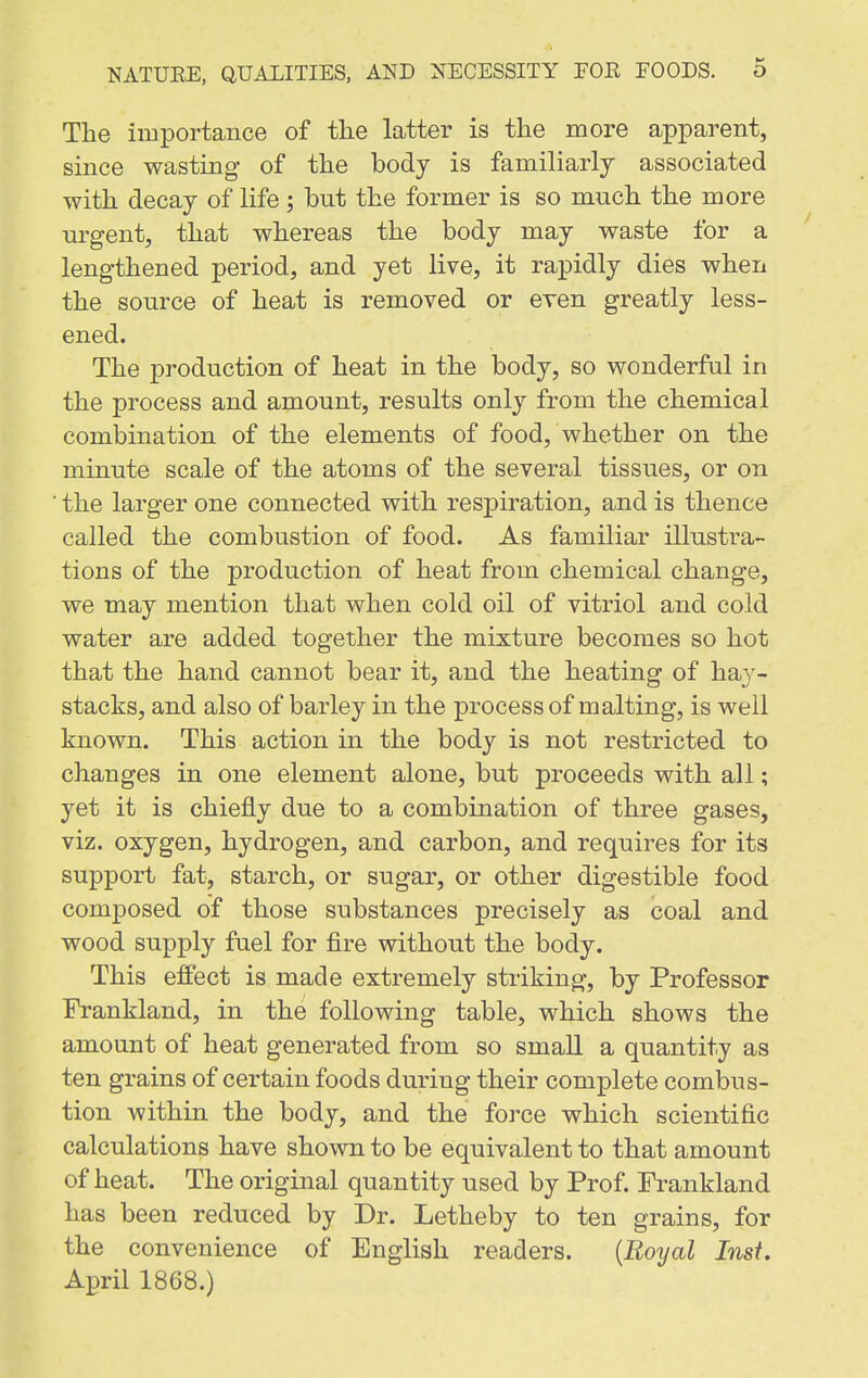 The importance of the latter is the more apparent, since wasting of the body is familiarly associated with decay of life ; but the former is so much the more urgent, that whereas the body may waste for a lengthened period, and yet live, it rapidly dies when the source of heat is removed or even greatly less- ened. The production of heat in the body, so wonderful in the process and amount, results only from the chemical combination of the elements of food, whether on the minute scale of the atoms of the several tissues, or on ■ the larger one connected with respiration, and is thence called the combustion of food. As familiar illustra- tions of the production of heat from chemical change, we may mention that when cold oil of vitriol and cold water are added together the mixture becomes so hot that the hand cannot bear it, and the heating of hay- stacks, and also of barley in the process of malting, is well known. This action in the body is not restricted to changes in one element alone, but proceeds with all; yet it is chiefly due to a combination of three gases, viz. oxygen, hydrogen, and carbon, and requires for its support fat, starch, or sugar, or other digestible food composed of those substances precisely as coal and wood supply fuel for fire without the body. This effect is made extremely striking, by Professor Frankland, in the following table, which shows the amount of heat generated from so smaU a quantity as ten grains of certain foods during their complete combus- tion within the body, and the force which scientific calculations have shown to be equivalent to that amount of heat. The original quantity used by Prof. Prankland has been reduced by Dr. Letheby to ten grains, for the convenience of English readers. {Royal Inst. April 1868.)