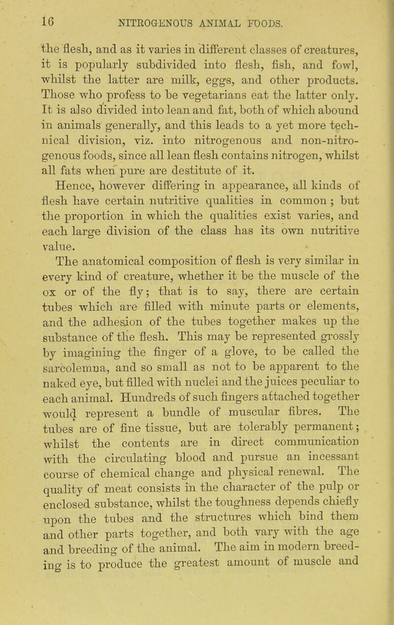 the flesli, and as it varies in different classes of creatures, it is popularly subdivided into flesli, fish, and fowl, whilst the latter are milk, eggs, and other products. Those who profess to be vegetarians eat the latter only. It is also divided into lean and fat, both of which abound in animals generally, and this leads to a yet more tech- nical division, viz. into nitrogenous and non-nitro- genous foods, since all lean flesh contains nitrogen, whilst all fats when pure are destitute of it. Hence, however differing in appearance, all kinds of flesh have certain nutritive qualities in common ; but the proportion in which the qualities exist varies, and each large division of the class has its own nutritive value. The anatomical composition of flesh is very similar in every kind of creature, whether it be the muscle of the ox or of the fly; that is to say, there are certain tubes which are filled with minute parts or elements, and the adhesion of the tubes together makes up the substance of the flesh. This may be represented gi'ossly by imagining the finger of a glove, to be called the sarcolemna, and so small as not to be apparent to the naked eye, but filled with nuclei and the juices peculiar to each animal. Hundreds of such fingers attached together would represent a bundle of muscular fibres. The tubes are of fine tissue, but are tolerably permanent; whilst the contents are in direct communication with the circulating blood and pursue an incessant course of chemical change and physical renewal. The quality of meat consists in the character of the pulp or enclosed substance, whilst the toughness depends chiefly upon the tubes and the structures which bind them and other parts together, and both vary with the age and breeding of the animal. The aim in modern breed- ing is to produce the greatest amount of muscle ajid