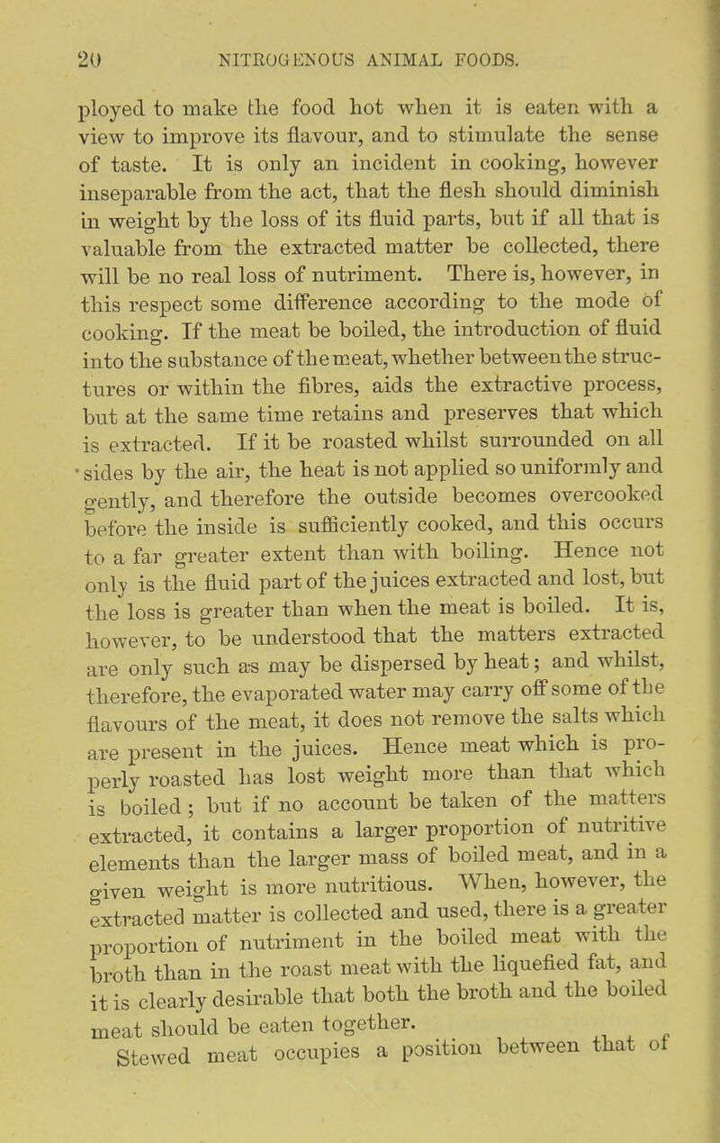ployed to make tlie food hot when it is eaten, with a view to improve its flavour, and to stimulate the sense of taste. It is only an incident in cooking, however inseparable from the act, that the flesh should diminish in weight by the loss of its fluid parts, but if all that is valuable from the extracted matter be collected, there will be no real loss of nutriment. There is, however, in this respect some diff^erence according to the mode of cooking. If the meat be boiled, the introduction of fluid into the substance of them, eat, whether between the struc- tures or within the fibres, aids the extractive process, but at the same time retains and preserves that which is extracted. If it be roasted whilst surrounded on all • sides by the air, the heat is not applied so uniformly and gently, and therefore the outside becomes overcooked before the inside is sufficiently cooked, and this occurs to a far greater extent than with boiling. Hence not only is the fluid part of the juices extracted and lost, but the loss is greater than when the meat is boiled. It is, however, to be understood that the matters extracted are only such a-s may be dispersed by heat; and whilst, therefore, the evaporated water may carry off some of the flavours of the meat, it does not remove the salts which are present in the juices. Hence meat which is pro- perly roasted has lost weight more than that which is boiled; but if no account be taken of the matters extracted, it contains a larger proportion of nutritive elements than the larger mass of boHed meat, and m a o>iven weight is more nutritious. When, however, the extracted matter is collected and used, there is a greater proportion of nutriment in the boiled meat with the broth than in the roast meat with the liquefied fat, and it is clearly desirable that both the broth and the boiled meat should be eaten together. Stewed meat occupies a position between that ot