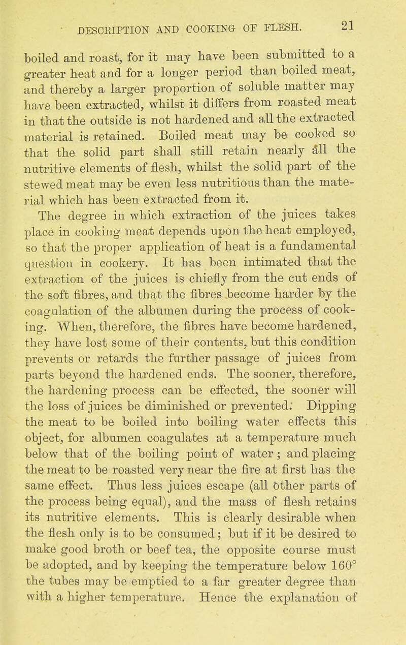 boiled and roast, for it may have been submitted to a greater heat and for a longer period than boiled meat, and thereby a larger proportion of soluble matter may have been extracted, whilst it differs from roasted meat in that the outside is not hardened and all the extracted material is retained. Boiled meat may be cooked so that the solid part shall still retain nearly 3,11 the nutritive elements of flesh, whilst the solid part of the stewed meat may be even less nutritious than the mate- rial which has been extracted from it. The degree in which extraction of the juices takes place in cooking meat depends upon the heat employed, so that the proper application of heat is a fundamental question in cookery. It has been intimated that the extraction of the juices is chiefly from the cut ends of the soft fibres, and that the fibres become harder by the coagulation of the albumen during the process of cook- ing. When, therefore, the fibres have become hardened, they have lost some of their contents, but this condition prevents or retards the further passage of juices from parts beyond the hardened ends. The sooner, therefore, the hardening process can be effected, the sooner will the loss of juices be diminished or prevented. Dipping the meat to be boiled into boiling water effects this object, for albumen coagulates at a temperature much below that of the boiling point of water; and placing the meat to be roasted verv near the fire at first has the same effect. Thus less juices escape (all Other parts of the process being equal), and the mass of flesh retains its nutritive elements. This is clearly desirable when the flesh only is to be consumed; but if it be desired to make good broth or beef tea, the opposite course must be adopted, and by keeping the temperature below 160° the tubes may be emptied to a far greater degree than with a higher temperature. Hence the explanation of