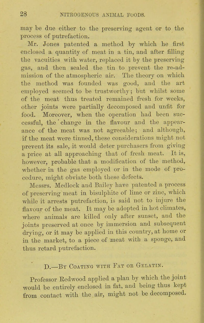 ma.y be due either to the preserving agent or to the process of putrefaction. Mr. Jones patented a method by which he first enclosed a quantity of meat in a tin, and after filling the vacuities with water, replaced it by the preserving gas, and then sealed the tin to prevent the re-ad- mission of the atmospheric air. The theory on which the method was founded was good, and the art employed seemed to be trustworthy ; but whilst some of the meat thus treated remained fresh for weeks, other joints were partially decomposed and unfit for food. Moreover, when the operation had been suc- cessful, the' change in the flavour and the appear- ance of the meat was not agreeable; and although, if the meat were tinned, these considerations might not prevent its sale, it would deter purchasers from giving a price at all approaching that of fresh meat. It is, however, probable that a modification of the method, whether in the gas emj)loyed or in the mode of pro- cedure, might obviate both these defects. Messrs. Medlock and Bailey have patented a process of preserving meat in bisulphite of lime or zinc, which while it arrests putrefaction, is said not to injure the flavour of the meat. It may be adopted in hot climates, where animals are killed only after sunset, and the joints preserved at once by immersion and subsequent drying, or it may be applied in this country, at home or in the market, to a piece of meat with a sponge, and thus retard putrefaction. D.—By Coating with Fat oe, Gelatin. Professor Eedwood applied a plan by which the joint would be entirely enclosed in fat, and being thus kept from contact with the air, might not be decomposed.