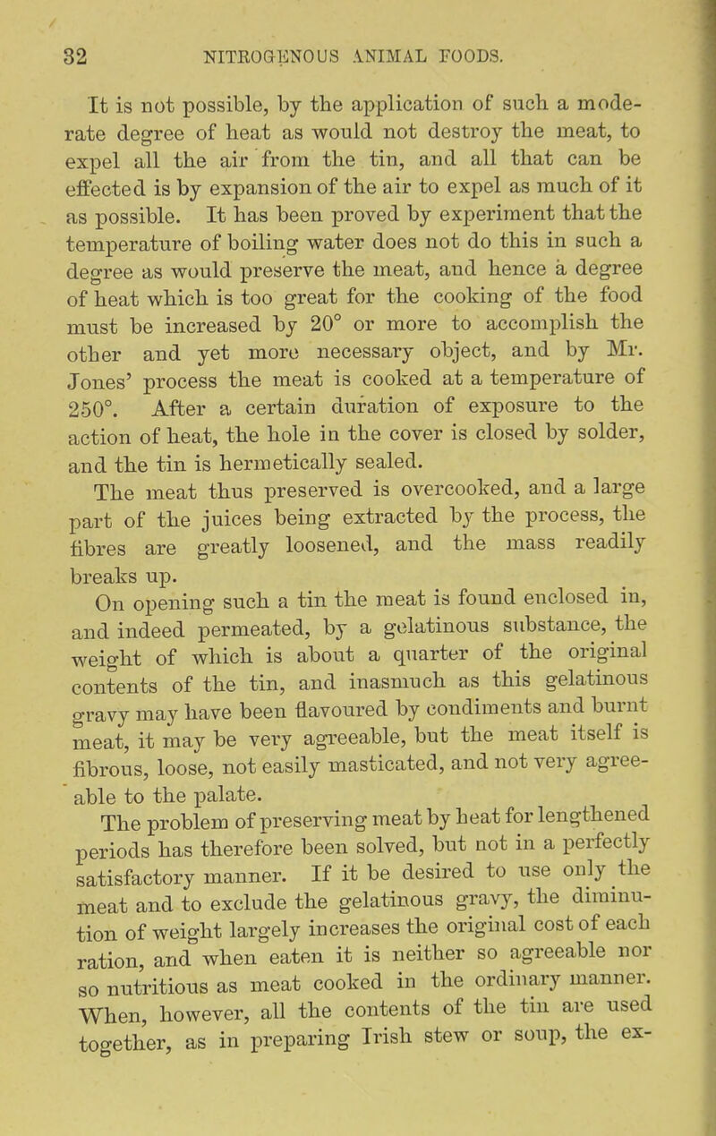 It is not possible, by the application of such, a mode- rate degree of heat as would not destroy the meat, to expel all the air from the tin, and all that can be effected is by expansion of the air to expel as much of it as possible. It has been proved by experiment that the temperature of boiling water does not do this in such a degree as would preserve the meat, and hence a degree of heat which is too great for the cooking of the food must be increased by 20° or more to accomplish the other and yet more necessary object, and by Mr. Jones' process the meat is cooked at a temperature of 250°. After a certain duration of exposure to the action of heat, the hole in the cover is closed by solder, and the tin is hermetically sealed. The meat thus preserved is overcooked, and a large part of the juices being extracted by the process, the fibres are greatly loosened, and the mass readily breaks up. On opening such a tin the meat is found enclosed in, and indeed permeated, by a gelatinous substance, the weight of which is about a quarter of the original contents of the tin, and inasmuch as this gelatinous gravy may have been flavoured by condiments and burnt meat, it may be very agreeable, but the meat itself is fibrous, loose, not easily masticated, and not very agree- able to the palate. The problem of preserving meat by heat for lengthened periods has therefore been solved, but not in a perfectly satisfactory manner. If it be desired to use only the meat and to exclude the gelatinous gravy, the diminu- tion of weight largely increases the original cost of each ration, and when eaten it is neither so agreeable nor so nutritious as meat cooked in the ordinary manner. When, however, all the contents of the tin are used together, as in preparing Irish stew or soup, the ex-