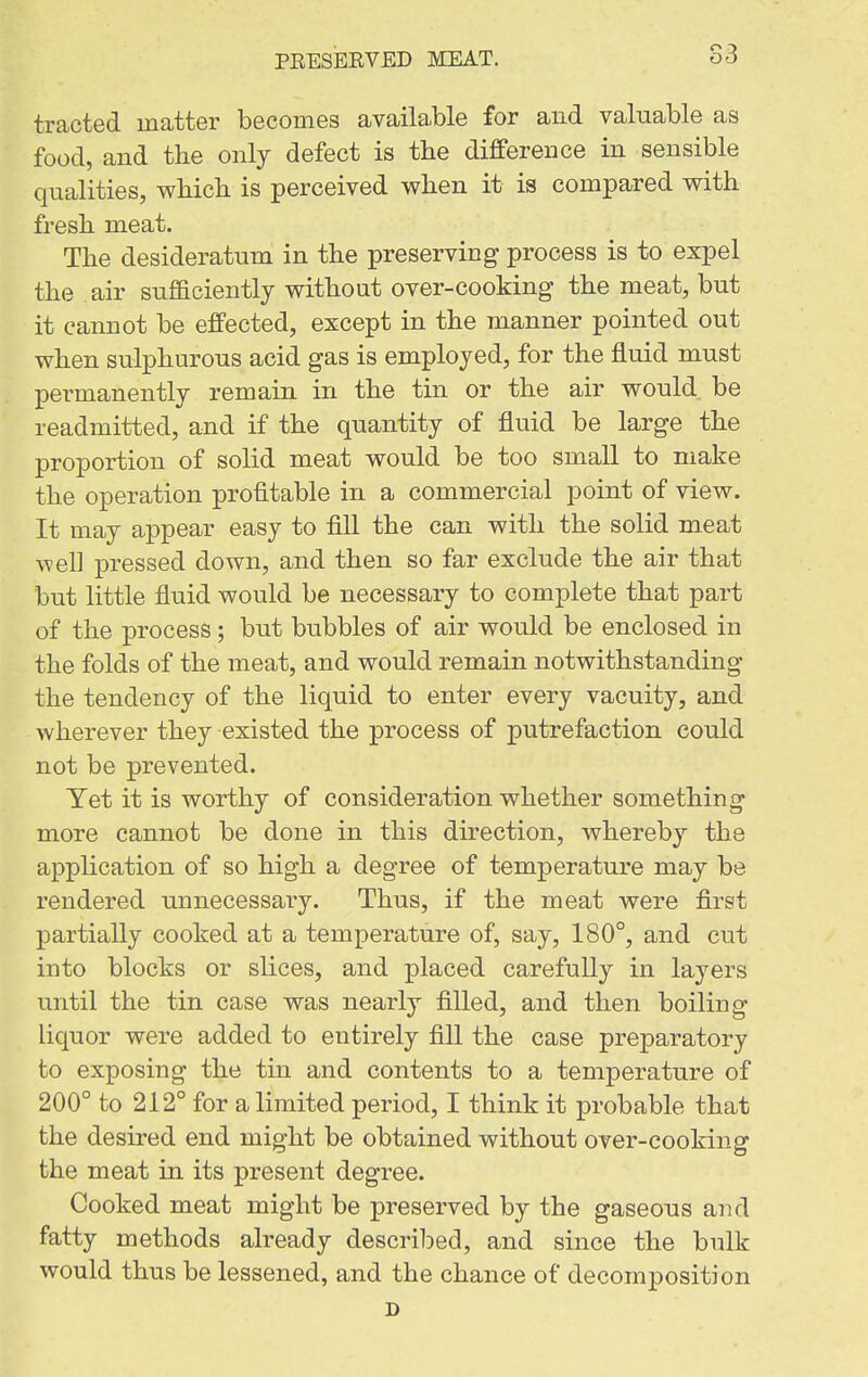 S3 tracted matter becomes available for and valuable as food, and the only defect is tlie difference in sensible qualities, wbich is perceived when it is compared with fresh meat. The desideratum in the preserving process is to expel the air sufficiently without over-cooking the meat, but it cannot be effected, except in the manner pointed out when sulphurous acid gas is employed, for the fluid must permanently remain in the tin or the air would be readmitted, and if the quantity of fluid be large the proportion of solid meat would be too small to make the operation profitable in a commercial point of view. It may appear easy to fill the can with the solid meat well pressed down, and then so far exclude the air that but little fluid would be necessary to complete that part of the process ; but bubbles of air would be enclosed in the folds of the meat, and would remain notwithstanding the tendency of the liquid to enter every vacuity, and wherever they existed the process of putrefaction could not be prevented. Yet it is worthy of consideration whether something more cannot be done in this direction, whereby the application of so high a degree of temperature may be rendered unnecessary. Thus, if the meat were first partially cooked at a temperature of, say, 180°, and cut into blocks or slices, and placed carefully in layers until the tin case was nearly filled, and then boiling liquor were added to entirely fill the case preparatory to exposing the tin and contents to a temperature of 200° to 212° for a limited period, I think it probable that the desired end might be obtained without over-cooking the meat in its present degree. Cooked meat might be preserved by the gaseous and fatty methods already descrilDed, and since the bulk would thus be lessened, and the chance of decomposition D