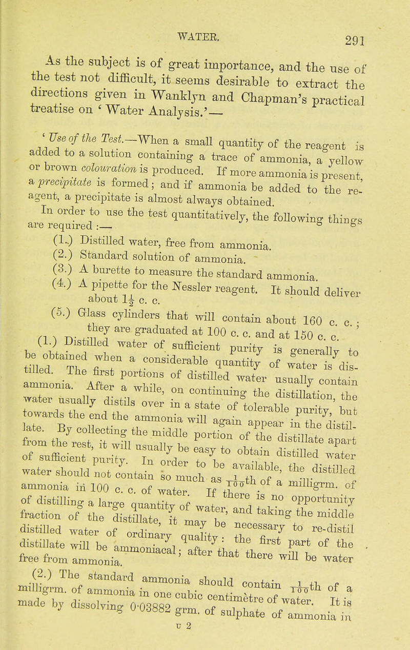 As the subject is of great importance, and the use of the test not difficult, it seems desirable to extract the directions given in WanHjn and Chapman's practical treatise on ' Water Analysis.' ' TJseofthe Test-When a smaU quantity of the reagent is added to a solution containing a trace of ammonia, a yellow or brown colouration is produced. If more ammonia is present prec^p^tate is formed; and if ammonia be added to the re-' agent, a precipitate is almost always obtained In order to use the test quantitatively, the following things are required :— ^ (1.) Distilled water, free from ammonia. (2.) Standard solution of ammonia. (3 ) A burette to measure the standard ammonia (4) A pipette for the I^essler reagent. It should dehver about li c. c. (5.) Glass cyHnders that will contain about 160 c c ■ n ^ n- rii T 100 e. c. and at 150 c. c  ' (1.) DistiUed water of sufficient purity is generally to t-L^Th « of later ?di^ tilled. The first portions of distilled water usualW nn..i.- water usually distJs over m a state of tolerable purity hut water should uot/outai: tucb as ^T f' ^f„*^««^ ammouia iu 100 c. o. of wat^r K t^/ ' °^ of distilliug a large quautTt; of water aTd Zv fr'^f^ fraction of the di,till,t„ ^, '''i taking the middle distilled water of td^*!'/' ''l^' ^^^--r to re-distil distUlatewiir^eljitS^SXhaf;'^^* '^ ' free from ammonia ^ ™tw »ade b, dissolving 7:^1;^:^^;^