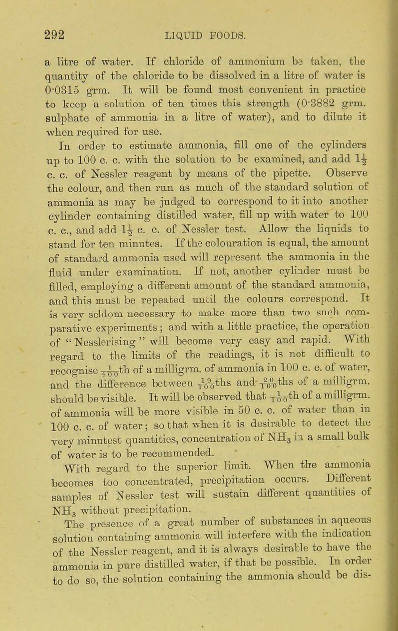 a litre of water. If cliloride of ammonium be taken, tlie quantity of the cliloride to be dissolved in a litre of water is 0'0316 grra. It will be found most convenient in practice to keep a solution of ten times this strength (0'3882 grm. sulphate of ammonia in a litre of water), and to dilute it when required for use. In order to estimate ammonia, fill one of the cylinders up to 100 c. c. with the solution to be examined, and add 1-^ c. c. of Nessler reagent by means of the pipette. Observe the colour, and then run as much of the standard solution of ammonia as may be judged to correspond to it into another cylinder containing distilled water, fill up with water to 100 c. c, and add 1^ c. c. of Nessler test. Allow the liquids to stand for ten minutes. If the colouration is equal, the amount of standard ammonia used will represent the ammonia in the fluid under examination. If not, another cylinder must be filled, employing a different amount of the standard ammonia, and this must be repeated until the colours correspond. It is verv seldom necessary to make more than two such com- parative experiments; and with a little practice, the operation of  ISTesslerising  wiU become very easy and rapid. With regard to the limits of the readings, it is not difficult to recognise 4-n-oth of a milligrm. of ammonia in 100 c. c. of water, and the difierence between -^\%t\xs and y^^ths of a milligrm. should be visible. It will be observed that y-i^th of a milHgrm. of ammonia will be more visible in 50 c. c. of water than in 100 c. c. of water; so that when it is desirable to detect the very minutest quantities, concentration of I^Hg in a small bulk of water is to be recommended. With regard to the superior limit. When the ammonia becomes too concentrated, precipitation occurs. Different samples of Nessler test will sustain different quantities of NHg without precipitation. The presence of a great number of substances in aqueous solution containing ammonia will interfere with the indication of the Nessler reagent, and it is always desirable to have the ammonia in pure distilled water, if that be possible. In order to do so, the solution containing the ammonia should be dis-