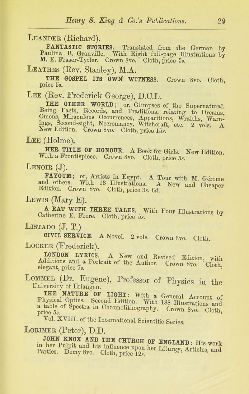 Leander (Kichard). FANTASTIC STORIES. Translated from the German by Paulina B. Granville. With Eight full-page Illustrations by M. E. Praser-Tytler. Crown 8to. Cloth, price 5s. Leathes (Kev. Stanley), M.A. THE GOSPEL ITS OWlT WITNESS. Crown 8vo. Cloth, price 5s. Lee (Eev. Frederick George), D.C.L. THE OTHER WORLD; or, Glimpses of the Supernatural. Being Facts, Eecords, and Traditions, relating to Dreams, Omens, Miraculous Occurrences, Apparitions, Wraiths, Warn- ings, Second-sight, Necromancy, Witchcraft, etc. 2 vols A New Edition. Crown 8vo. Cloth, price 15s. Lee (Holme). HER TITLE OF HONOUR. A Book for Girls. New Edition. With a Frontispiece. Crown 8vo. Cloth, price 58. Lenoir (J). FAYOUM; or, Artists in Egypt. A Tour with M. Gerome and others With 13 Illustrations. A New and Cheaper Edition. Crown 8vo. Cloth, price 3s. Gd. Lewis (Mary E). pi/^'' THREE TALES. With Four Illustrations by Catherine E. Frere. Cloth, price 5s. ^ LiSTADO (J. T.) CIVIL SERVICE. A Novel. 2 vols. Crown 8vo. Cloth. Locker (Frederick). A f'?^^^ ^^^l^^V A .^^^ '^^ Edition, with Additions and a Portrait of the Author. Crown 8vo. Clotk elegant, price Is. v^ioin, Lommel (Dr Eugene), Professor of Physics in the University of Erlangen. THE NATURE OF LIGHT: With a General Account nf Physical Optics. Second Edition. With 188 Illustfatiom a table of Spectra in Chromolithography. CroliS Sm pncG OS* ' Vol. XVIII. of the International Scientific Series. Lorimer (Peter), D.D. Parties. Demy 8vo. Cloth, price 128. ^^^^y, AUicies, and