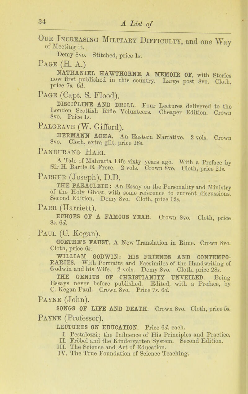 Our Increasing Military Difficulty, and one Wav of Meeting ifc. ^ Demy 8vo. Stitched, price Is. Page (H. A.) NATHANIEL HAWTHORNE, A MEMOIR OF, with Stories now hrst published in this country. Large post 8vo. Cloth price 7s. Qd. ox-, Page (Capt. S. Flood). DISCIPLINE AND DRILL. Four Lectures delivered to the London Scottish Eifle Volunteers. Cheaper Edition. Crown 8vo. Price Is. Palgrave (W. Gi£ford). HERMANN AGHA. An Eastern Narrative. 2 vols. Crown 8vo. Cloth, extra gilt, price 18s. Pandurang Hari. A Tale of Mahratta Life sixty years ago. With a Preface by Sir H. Bartle E. Frere. 2 vols. Crown 8vo. Cloth, price 21s. Parker (Joseph), D.D. THE PARACLETE: An Essay on the Personality and Ministry of the Holy Ghost, with some reference to current discussions. Second Edition. Demy 8vo. Cloth, price 12s. Parr (Harriett). ECHOES OF A FAMOUS YEAR. Crown 8vo. Cloth, price 8s. Qd. Paul (C. Kegan). GOETHE'S FAUST. A New Translation in Rime. Crown 8vo. Cloth, price 6s. WILLIAM GODWIN: HIS FRIENDS AND CONTEMPO- RARIES. With Portraits and Facsimiles of the Handwriting of Godwin and his Wife. 2 vols. Demy 8vo. Cloth, price 28s. THE GENIUS OF CHRISTIANITY UNVEILED. Being Essays never before published. Edited, with a Preface, by C. Kegan Paul. Crown 8vo. Price 7s. Qd. Payne (John). SONGS OF LIFE AND DEATH. Crown 8vo. Cloth, price 5s. Payne (Professor). LECTURES ON EDUCATION. Price U. each. I. Pestalozzi: the Influence of His Principles and Practice. II. Frobel and the Kindergarten System. Second Edition. III. The Science and Art of Education. IV. The True Foundation of Science Teaching.