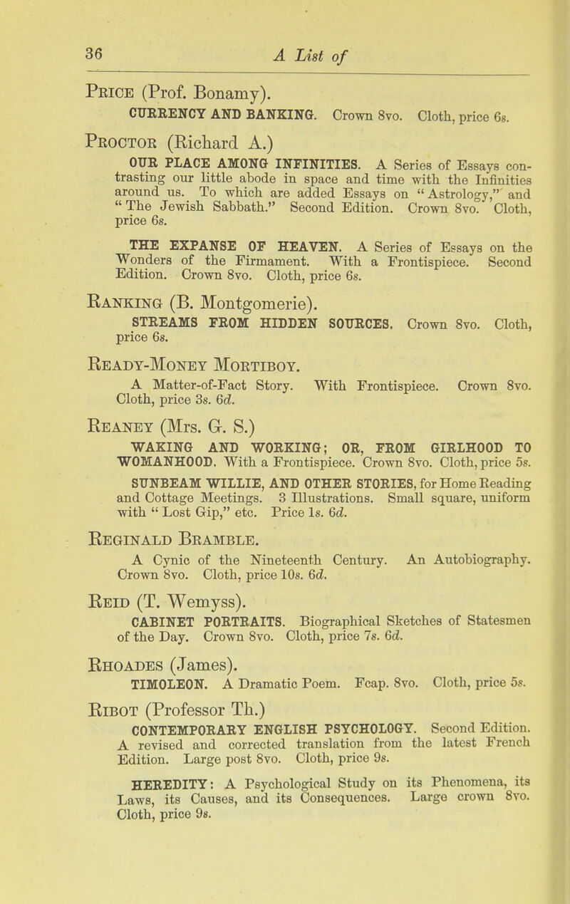 Price (Prof. Bonamy). CUERENCY AND BANKING. Crown 8vo. Cloth, price 6s. Proctor (Richard A.) OUR PLACE AMONG INFINITIES. A Series of Essays con- trasting our little abode in space and time with the Infinities around us. To which are added Essays on Astrology, and The Jewish Sabbath. Second Edition. Crown 8vo. Cloth, price 6s. THE EXPANSE OF HEAVEN. A Series of Essays on the Wonders of the Firmament. With a Frontispiece. Second Edition. Crown 8vo. Cloth, price 6s. Banking (B. Montgomerie). STREAMS FROM HIDDEN SOURCES. Crown 8vo. Cloth, price 6s. Ready-Money Mortiboy. A Matter-of-Fact Story. With Frontispiece. Crown 8vo. Cloth, price 3s. Qd. Reaney (Mrs. G. S.) WAKING AND WORKING; OR, FROM GIRLHOOD TO WOMANHOOD. With a Frontispiece. Crown 8to. Cloth, price 5s. SUNBEAM WILLIE, AND OTHER STORIES, for Home Reading and Cottage Meetings. 3 Illustrations. Small square, uniform with  Lost Gip, etc. Price Is. Qd. Reginald Bramble. A Cynic of the Nineteenth Century. An Autobiography. Crown 8vo. Cloth, price 10s. 6d. Reid (T. Wemyss). CABINET PORTRAITS. Biographical Sketches of Statesmen of the Day. Crown 8vo. Cloth, price 7s. Qd. Rhoades (James). TIMOLEON. A Dramatic Poem. Fcap. 8vo. Cloth, price 5s. RiBOT (Professor Th.) contemporary ENGLISH PSYCHOLOGY. Second Edition. A revised and corrected translation from the latest French Edition. Large post 8vo. Cloth, price 9s. HEREDITY: A Psychological Study on its Phenomena, its Laws, its Causes, and its Consequences. Large crown 8vo. Cloth, price 9«.