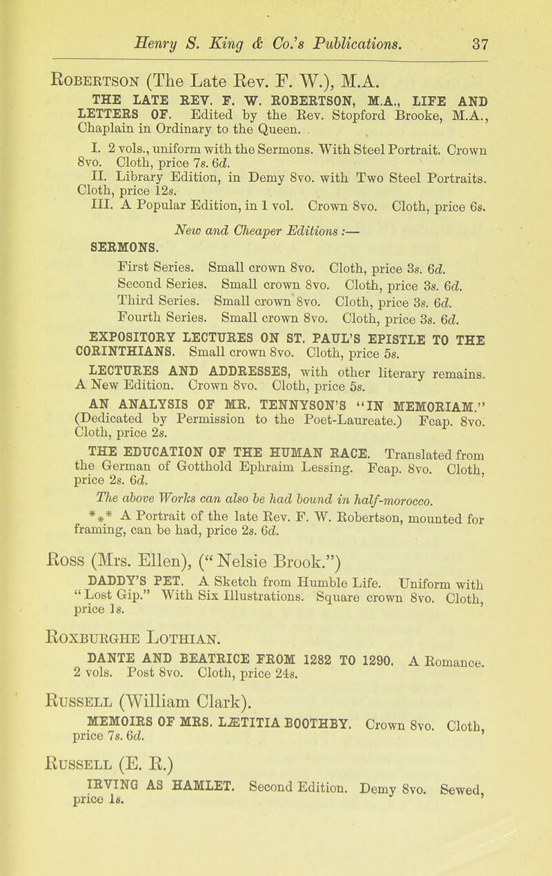 Robertson (The Late Rev. F. W.), M.A. THE LATE EEV. F. W. EOBERTSON, M.A., LIFE AND LETTERS OF. Edited by the Kev. Stopford Brooke, M.A., Chaplain in Ordinary to the Queen. I. 2 vols., uniform with the Sermons. With Steel Portrait. Crown 8vo. Cloth, price 7s. 6d. II. Library Edition, in Demy 8vo. with Two Steel Portraits. Cloth, price 12s. III. A Popular Edition, in 1 vol. Crown 8vo. Cloth, price 6s. New and Cheaper Editions :— SERMONS. First Series. Small crown 8vo. Cloth, price 3s. Qd. Second Series. Small crown 8vo. Cloth, price 3s. 6d. Third Series. Small crown 8vo. Cloth, price 3s. 6d. Fourth Series. Small crown 8vo. Cloth, price 3s. 6d. EXPOSITORY LECTURES ON ST. PAUL'S EPISTLE TO THE CORINTHIANS. Small crown 8vo. Cloth, price 5s. LECTURES AND ADDRESSES, with other literary remains. A New Edition. Crown 8vo. Cloth, price 5s. AN ANALYSIS OF MR. TENNYSON'S IN MEMORIAM. (Dedicated by Permission to the Poet-Laureate.) Fcap. 8vo: Cloth, price 2s. THE EDUCATION OF THE HUMAN RACE. Translated from the German of Gotthold Ephraim Lessing. Fcap. 8vo. Cloth price 2s. 6d. ' TJie above Works can also be had bound in half-morocco. *** A Portrait of the late Kev. F. W. Kobertson, mounted for framing, can be had, price 2s. 6d. Ross (Mrs. Ellen), (Nelsie Brook.) DADDY'S PET. A Sketch from Humble Life. Uniform with  Lost Gip. With Six Illustrations. Square crown 8vo. Cloth price is. ' RoxBURGHE Lothian. DANTE AND BEATRICE FROM 1282 TO 1290. A Komance. 2 vols. Post 8vo. Cloth, price 24s. Russell (William Clark). MEMOIRS OF MRS. L.ffiTITIA BOOTHBY. Crown 8vo. Cloth price 7s. 6d. ' Russell (E. R.) IRVING AS HAMLET. Second Edition. Demy 8vo. Sewed price Is. '