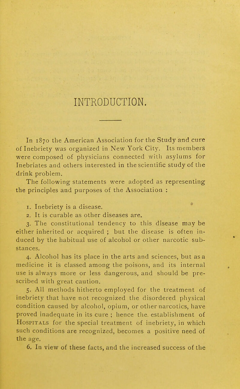 INTRODUCTION. In 1870 the American Association for tlie Study and cure of Inebriety was organized in New York City. Its members were composed of physicians connected willi asylums for Inebriates and others interested in the scientific study of tlie drink problem. The following statements were adopted as representing the principles and purposes of the Association : 1. Inebriety is a disease. * 2. It is curable as other diseases are. 3. The constitutional tendency to this disease may be either inherited or acquired ; but the disease is often in- duced by the habitual use of alcohol or other narcotic sub- stances. 4. Alcohol has its place in the arts and sciences, but as a medicine it is classed among the poisons, and its internal use is always more or less dangerous, and should be pre- scribed with great caution. 5. All methods hitlierto employed for the treatment of inebriety that have not recognized the disordered physical condition caused by alcohol, opium, or other narcotics, have proved inadequate in its cure ; hence the. establishment of Hospitals for the special treatment of inebriety, in which such conditions are recognized, becomes a positive need of the age. 6. In view of these facts, and the increased success of the