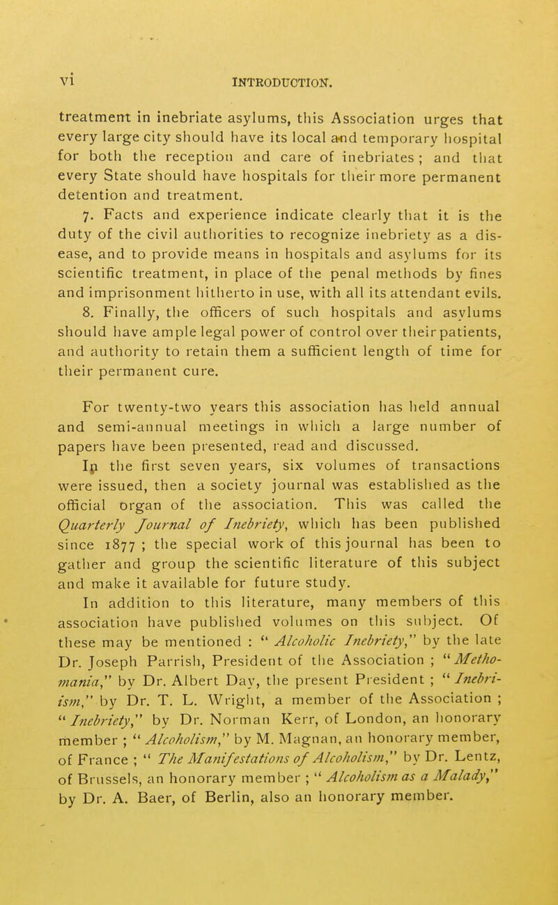 treatment in inebriate asylums, this Association urges that every large city should have its local a>nd temporary hospital for both the reception and care of inebriates ; and that every State should have hospitals for their more permanent detention and treatment. 7. Facts and experience indicate clearly that it is the duty of the civil authorities to recognize inebriety as a dis- ease, and to provide means in hospitals and asylums for its scientific treatment, in place of the penal methods by fines and imprisonment hitherto in use, with all its attendant evils. 8. Finally, the officers of such hospitals and asylums should have ample legal power of control over their patients, and authority to retain them a sufficient length of time for their permanent cure. For twenty-two years this association has held annual and semi-annual meetings in wiiich a large number of papers have been presented, read and discussed. Ip the first seven years, six volumes of transactions were issued, then a society journal was established as the official organ of the association. This was called the Quarterly Journal of Inebriety, which has been published since 1877; the special work of this journal has been to gather and group the scientific literature of this subject and make it available for future study. In addition to tliis literature, many members of this association have published volumes on this subject. Of these may be mentioned :  Alcoholic Inebriety by the late Dr. Joseph Parrish, President of the Association ; Metho- mania,'' by Dr. Albert Day, the present President ; Inebri- isjH, by Dr. T. L. Wright, a member of the Association ; ''Inebriety, by Dr. Norman Kerr, of London, an honorary member ;  Alcoholism, by M. Magnan, an honorary member, of France ;  The Manifestatioiis of Alcoholism, by Dr. Lentz, of Brussels, an honorary member ;  Alcoholism as a Malady by Dr. A. Baer, of Berlin, also an honorary member.