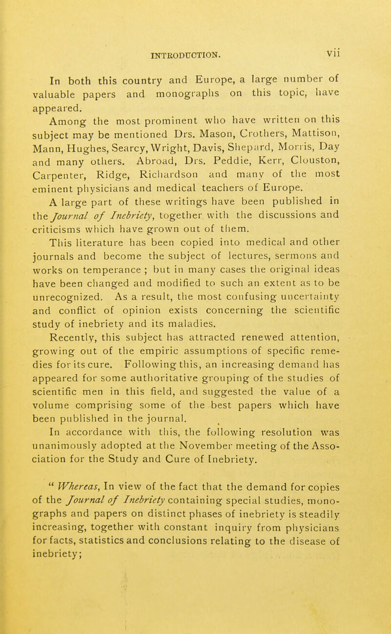 In both this country and Europe, a large number of valuable papers and monographs on this topic, have appeared. Among the most prominent who have written on this subject may be mentioned Drs. Mason, Crothers, Maltison, Mann, Hughes, Searcy, Wright, Davis, Sliepard, Morris, Day and many others. Abroad, Drs. Peddie, Kerr, Cluuston, Carpenter, Ridge, Ricliardson and many of tlie most eminent physicians and medical teachers of Europe. A large part of these writings have been published in the Journal of Inebriety, together with the discussions and criticisms which have grown out of tliem. This literature has been copied into medical and other journals and become the subject of lectures, sermons and works on temperance ; but in many cases the original ideas have been changed and modified to such an extent as to be unrecognized. As a result, the most confusing uncertainty and conflict of opinion exists concerning the scientific study of inebriety and its maladies. Recently, this subject has attracted renewed attention, growing out of the empiric assumptions of specific reme- dies for its cure. Following tliis, an increasing demand lias appeared for some authoritative grouping of the studies of scientific men in this field, and suggested the value of a volume comprising some of the best papers which have been published in the journal. In accordance with this, the following resolution was unanimously adopted at the November meeting of the Asso- ciation for the Study and Cure of Inebriety.  Whereas, In view of the fact that the demand for copies of the Journal of Inebriety containing special studies, mono- graphs and papers on distinct phases of inebriety is steadily increasing, together with constant inquiry from physicians for facts, statistics and conclusions relating to the disease of inebriety;