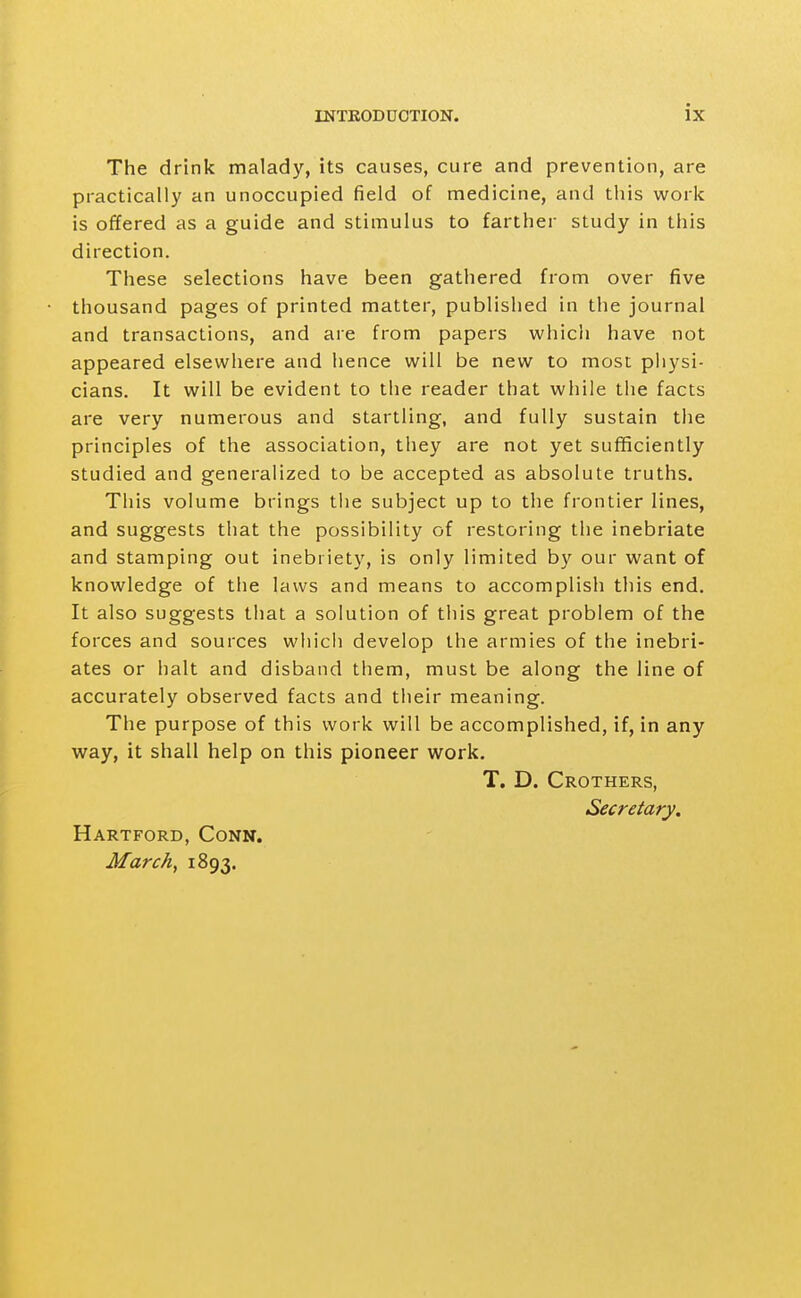 The drink malady, its causes, cure and prevention, are practically an unoccupied field of medicine, and this work is offered as a guide and stimulus to farther study in this direction. These selections have been gathered from over five thousand pages of printed matter, published in the journal and transactions, and are from papers which have not appeared elsewhere and hence will be new to most physi- cians. It will be evident to the reader that while the facts are very numerous and startling, and fully sustain the principles of the association, they are not yet sufficiently studied and generalized to be accepted as absolute truths. This volume brings the subject up to the frontier lines, and suggests that the possibility of restoring the inebriate and stamping out inebriety, is only limited by our want of knowledge of the laws and means to accomplish this end. It also suggests that a solution of this great problem of the forces and sources which develop the armies of the inebri- ates or halt and disband them, must be along the line of accurately observed facts and their meaning. The purpose of this work will be accomplished, if, in any way, it shall help on this pioneer work. T. D. Crothers, Secretary, Hartford, Conn. March, 1893.