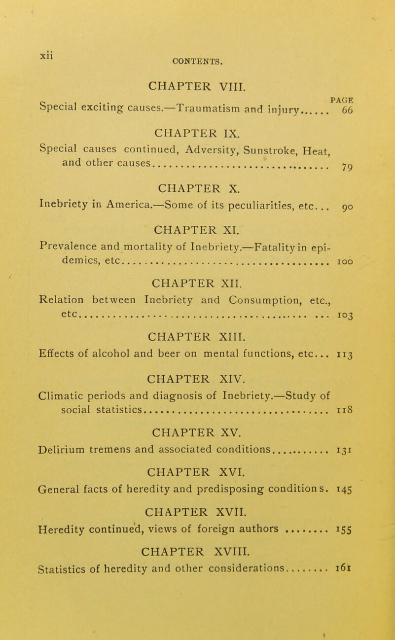 CHAPTER VIII. o -1 . . PAGE bpecial exciting causes.—Traumatism and injury 66 CHAPTER IX. Special causes continued, Adversity, Sunstroke, Heat, and other causes CHAPTER X. Inebriety in America.—Some of its peculiarities, etc. .. 90 CHAPTER XI. Prevalence and mortality of Inebriety.—Fatality in epi- demics, etc 100 CHAPTER XII. Relation between Inebriety and Consumption, etc., etc 103 CHAPTER XIII. Effects of alcohol and beer on mental functions, etc... 113 CHAPTER XIV. Climatic periods and diagnosis of Inebriety.—Study of social statistics 118 CHAPTER XV. Delirium tremens and associated conditions 131 CHAPTER XVI. General facts of heredity and predisposing conditions. 145 CHAPTER XVII. Heredity continued, views of foreign authors 155 CHAPTER XVIII. Statistics of heredity and other considerations i6i