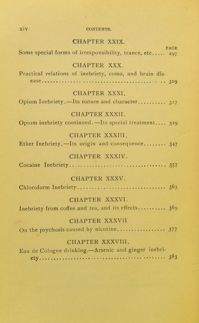 CHAPTER XXIX. PAGE Some special forms of irresponsibility, trance, etc 297 CHAPTER XXX. Practical relations of inebriety, coma, and brain dis- ease 309 CHAPTER XXXI. Opium Inebriety.—Its nature and character 317 CHAPTER XXXII. Opium inebriety continued.—Its special treatment.... 329 CHAPTER XXXIII. Ether Inebriety.—Its origin and consequence 347 CHAPTER XXXIV. Cocaine Inebriety 357 CHAPTER XXXV. Chloroform Inebriety 3^3 CHAPTER XXXVI. Inebriety from coffee and tea, and its effects 369 CHAPTER XXXVII On the psychosis caused by nicotine 377 CHAPTER XXXVIII. Eau de Cologne drinking.—Arsenic and ginger inebri- ety 383