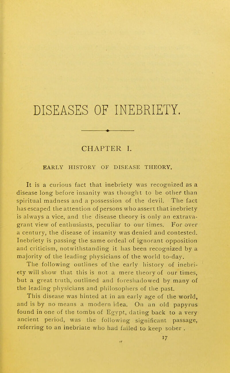 DISEASES OF INEBRIETY. CHAPTER I. EARLY HISTORY OF DISEASE THEORY. It is a curious fact that inebriety was recognized as a disease long before insanity was tiiought to be otliei* tlian spiritual madness and a possession of tlie devil. Tlie fact has escaped the attention of persons who assert tliat inebriety is always a vice, and tlie disease theory is only an extrava- grant view of enthusiasts, peculiar to our times. For over a century, the disease of insanity was denied and contested. Inebriety is passing the same ordeal of ignorant opposition and criticism, notwithstanding it has been recognized by a majority of tlie leading physicians of the world to-da\^ The following outlines of the early history of inebri- ety will show that this is not a mere theory of our times, but a great truth, outlined and foreshadowed by many of the leading physicians and philosopiiers of the past. This disease was hinted at in an early age of the world, and is by no means a modern idea. On an old papyrus found in one of the tombs of Egypt, dating back to a very ancient period, was the following significant passage, referring to an inebriate who had failed to keep sober .