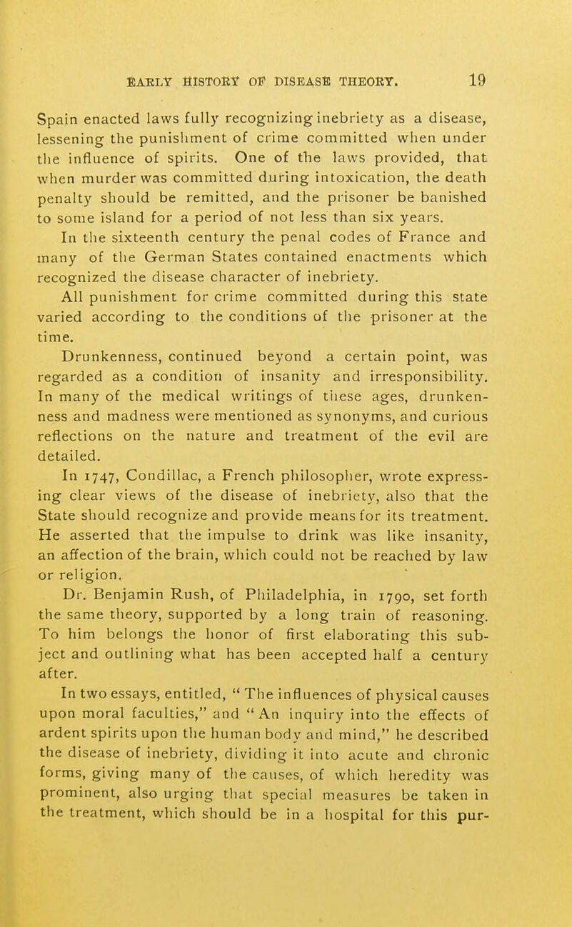 Spain enacted laws full}' recognizing inebriety as a disease, lessening the punishment of crime committed when under the influence of spirits. One of the laws provided, that when murder was committed during intoxication, the death penalty should be remitted, and the prisoner be banished to some island for a period of not less than six years. In the sixteenth century the penal codes of France and many of the German States contained enactments which recognized the disease character of inebriety. All punishment for crime committed during this state varied according to the conditions of the prisoner at the time. Drunkenness, continued beyond a certain point, was regarded as a condition of insanity and irresponsibility. In many of the medical writings of tiiese ages, drunken- ness and madness were mentioned as synonyms, and curious reflections on the nature and treatment of the evil are detailed. In 1747, Condillac, a French philosopher, wrote express- ing clear views of the disease of inebriety, also that the State should recognize and provide means for its treatment. He asserted that the impulse to drink was like insanity, an affection of the brain, which could not be reached by law or religion. Dr. Benjamin Rush, of Pliiladelphia, in 1790, set forth the same theory, supported by a long train of reasoning. To him belongs the honor of first elaborating this sub- ject and outlining what has been accepted half a century after. In two essays, entitled,  The influences of physical causes upon moral faculties, and An inquiry into the effects of ardent spirits upon the human body and mind, he described the disease of inebriety, dividing it into acute and chronic forms, giving many of the causes, of which heredity was prominent, also urging tliat special measures be taken in the treatment, which should be in a hospital for this pur-