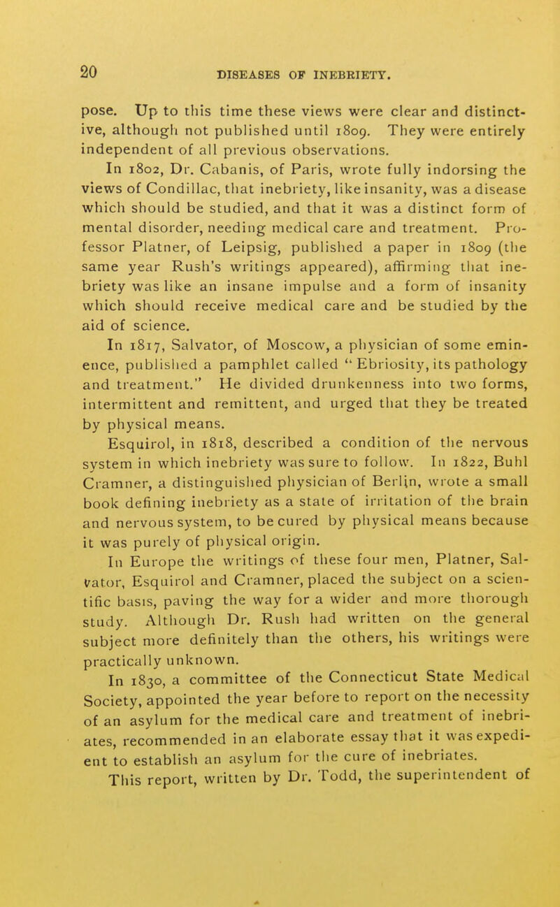 pose. Up to this time these views were clear and distinct- ive, althougli not published until 1809, They were entirely independent of all previous observations. In 1802, Dr. Cabanis, of Paris, wrote fully indorsing the views of Condillac, that inebriety, like insanity, was a disease which should be studied, and that it was a distinct form of mental disorder, needing medical care and treatment. Pro- fessor Platner, of Leipsig, published a paper in 1809 (the same year Rush's writings appeared), affirming tiiat ine- briety was like an insane impulse and a form of insanity which should receive medical care and be studied by the aid of science. In 1817, Salvator, of Moscow, a physician of some emin- ence, publisiied a pamphlet called  Ebriosity, its pathology and treatment. He divided drunkenness into two forms, intermittent and remittent, and urged that they be treated by physical means. Esquirol, in 1818, described a condition of the nervous system in which inebriety was sure to follow. In 1822, Buhl Cramner, a distinguisiied physician of Berlin, wrote a small book defining inebriety as a state of irritation of the brain and nervous system, to be cured by physical means because it was purely of physical origin. In Europe tlie writings of these four men, Platner, Sal- vator, Esquirol and Cramner, placed the subject on a scien- tific basis, paving the way for a wider and more thorough study. Although Dr. Rush had written on the general subject more definitely than the others, his writings were practically unknown. In 1830, a committee of the Connecticut State Medical Society, appointed the year before to report on the necessity of an asylum for the medical care and treatment of inebri- ates, recommended in an elaborate essay that it was expedi- ent to establish an asylum for the cure of inebriates. This report, written by Dr. Todd, the superintendent of
