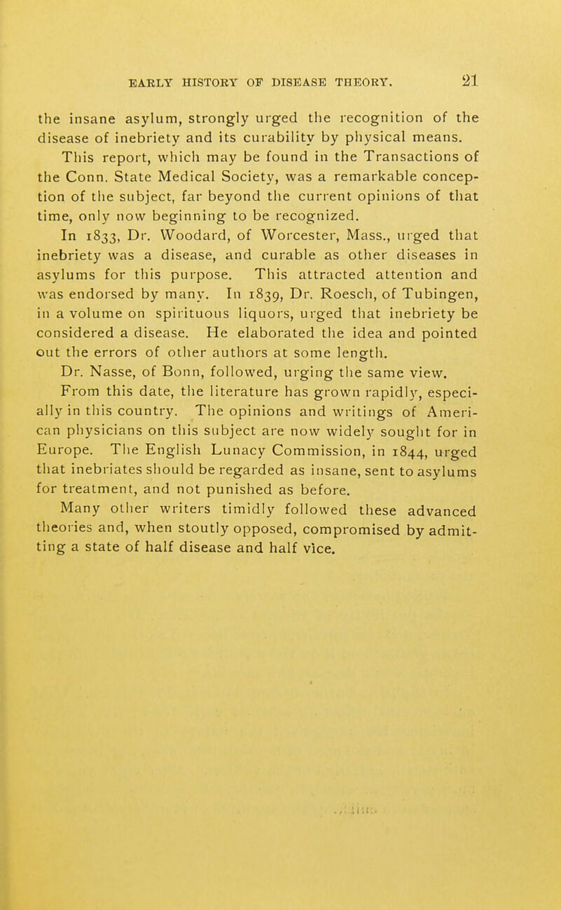 the insane asylum, strongly urged the recognition of the disease of inebriety and its curability by physical means. This report, which may be found in the Transactions of the Conn. State Medical Society, was a remarkable concep- tion of the subject, far beyond the current opinions of that time, only now beginning to be recognized. In 1833, Dr. VVoodard, of Worcester, Mass., urged that inebriety was a disease, and curable as other diseases in asylums for this purpose. This attracted attention and was endorsed by many. In 1839, Dr. Roesch, of Tubingen, in a volume on spirituous liquors, urged that inebriety be considered a disease. He elaborated the idea and pointed out the errors of other authors at some length. Dr. Nasse, of Bonn, followed, urging the same view. From this date, the literature has grown rapidly, especi- ally in this country. The opinions and writings of Ameri- can physicians on this subject are now widely souglit for in Europe. Tiie English Lunacy Commission, in 1844, urged that inebriates sliould be regarded as insane, sent to asylums for treatment, and not punished as before. Many other writers timidly followed these advanced theories and, when stoutly opposed, compromised by admit- ting a state of half disease and half vice.