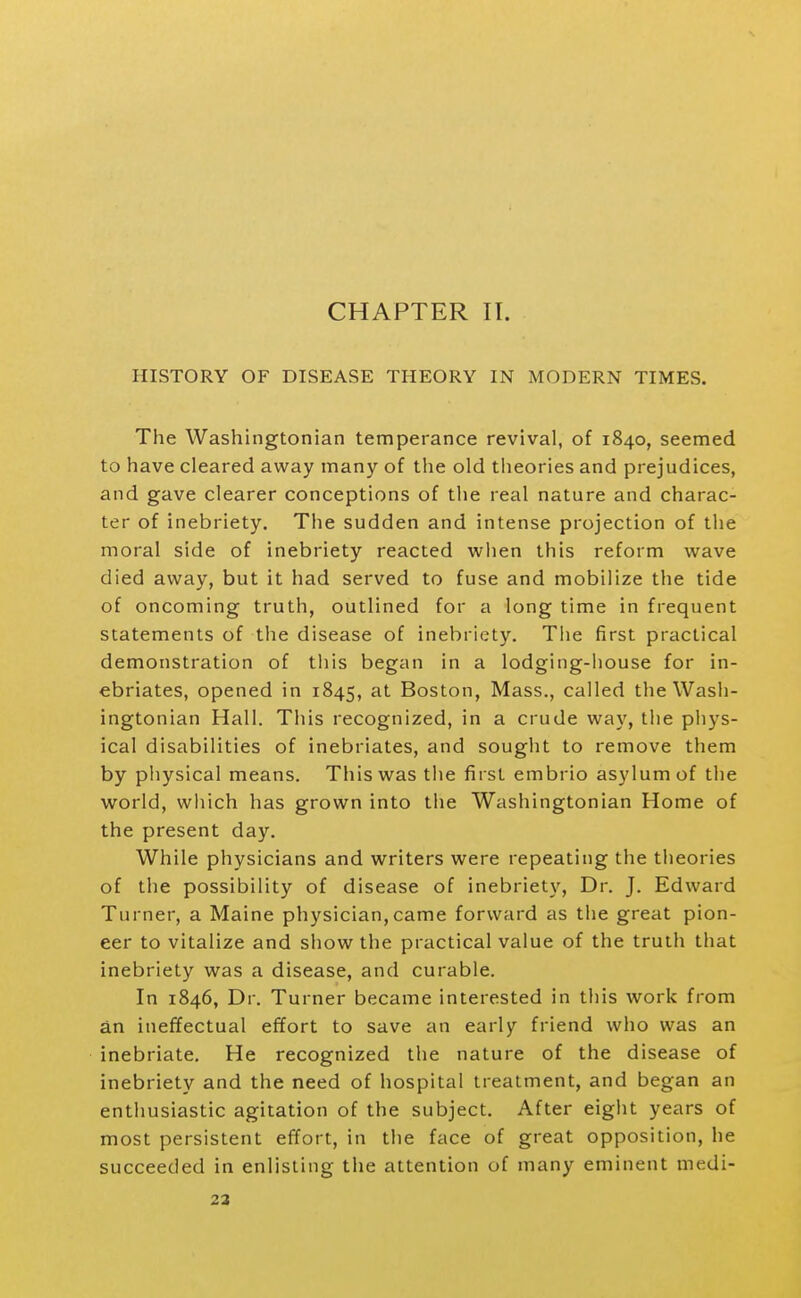 HISTORY OF DISEASE THEORY IN MODERN TIMES. The Washingtonian temperance revival, of 1840, seemed to have cleared away many of the old theories and prejudices, and gave clearer conceptions of the real nature and charac- ter of inebriety. The sudden and intense projection of the moral side of inebriety reacted when this reform wave died away, but it had served to fuse and mobilize the tide of oncoming truth, outlined for a long time in frequent statements of the disease of inebriety. The first practical demonstration of tliis began in a lodging-house for in- ebriates, opened in 1845, at Boston, Mass., called the Wash- ingtonian Hall. This recognized, in a crude way, the phys- ical disabilities of inebriates, and sought to remove them by physical means. This was the first embrio asylum of the world, wliich has grown into the Washingtonian Home of the present day. While physicians and writers were repeating the theories of the possibility of disease of inebriety. Dr. J. Edward Turner, a Maine physician,came forward as the great pion- eer to vitalize and show the practical value of the truth that inebriety was a disease, and curable. In 1846, Dr. Turner became interested in this work from an ineffectual effort to save an early friend who was an inebriate. He recognized the nature of the disease of inebriety and the need of hospital treatment, and began an enthusiastic agitation of the subject. After eight years of most persistent effort, in the face of great opposition, he succeeded in enlisting the attention of many eminent medi- 23