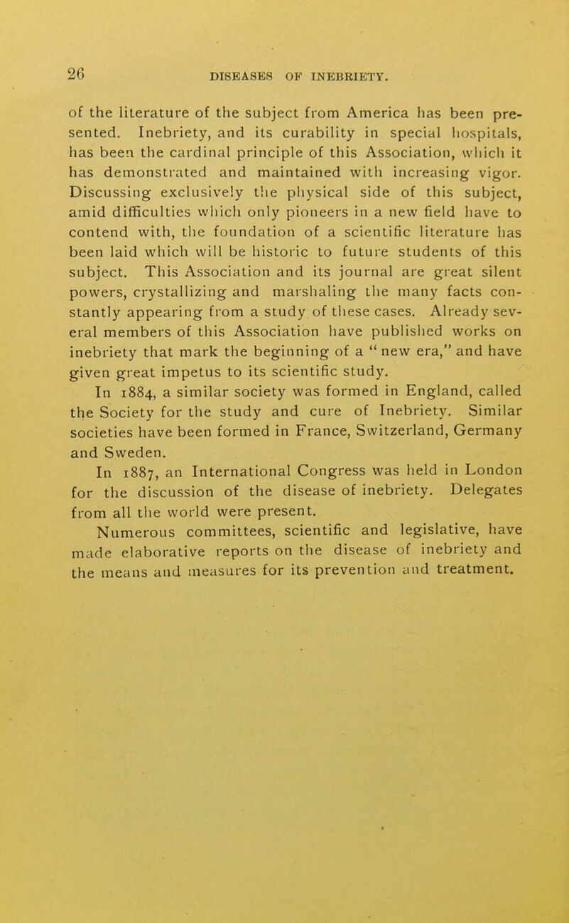 of the literature of the subject from America has been pre- sented. Inebriety, and its curability in special liospitals, has been the cardinal principle of this Association, which it has demonstrated and maintained with increasing vigor. Discussing exclusively the physical side of this subject, amid difficulties wliich only pioneers in a new field have to contend with, the foundation of a scientific literature has been laid which will be historic to future students of this subject. This Association and its journal are great silent powers, crystallizing and marshaling the many facts con- stantly appearing from a study of tiiese cases. Already sev- eral members of this Association have published works on inebriety that mark the beginning of a  new era, and have given great impetus to its scientific study. In 1884, a similar society was formed in England, called the Society for the study and cure of Inebriety. Similar societies have been formed in France, Switzerland, Germany and Sweden. In 1887, an International Congress Was held in London for the discussion of the disease of inebriety. Delegates from all the world were present. Numerous committees, scientific and legislative, have made elaborative reports on the disease of inebriety and the means and measures for its prevention and treatment.