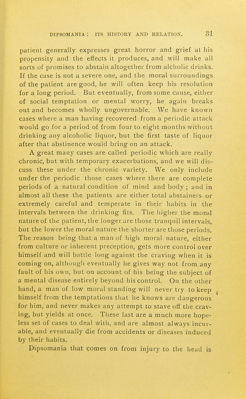 patient generally expresses great horror and grief at his propensity and the effects it produces, and will make all sorts of promises to abstain altogether from alcliolic drinks. If the case is not a severe one, and the moral surroundings of the patient are good, he will often keep his resolution for a long period. But eventuall}^, from some cause, eillier of social temptation or mental worry, he again breaks out and becomes wholly ungovernable. We have known cases where a man having recovered from a periodic attack would go for a period of from four to eight months witiiout drinking any alcoholic liquor, but the first taste of liquor after that abstinence would bring on an attack. A great many cases are called periodic which are really chronic, but with temporary exacerbations, and we will dis- cuss these under the chronic variety. We only include under the periodic those cases where there are complete periods of a natural condition of mind and body ; and in almost all these the patients are either total abstainers or extremely careful and temperate in their habits in the intervals between the drinking fits. The higher the moral nature of the patient, tiie longer are those tranquilintervals, but the lower the moral nature the shorter are those periods. The reason being that a man of high moral nature, either from culture or inlierent preception, gets more control over himself and will battle long against the craving when it is coming on, althougli eventually lie gives way not from any fault of his own, but on account of his being the subject of a mental disease entirely beyond his control. On the other hand, a man of low moral standing will never try to keep himself from the temptations tliat he knows are dangerous for him, and never makes any attempt to stave off the crav- ing, but yields at once. Tliese last are a much more hope- less set of cases to deal with, and are almost always incur- able, and eventually die from accidents or diseases induced by their habits. Dipsomania that comes on from injury to the head is