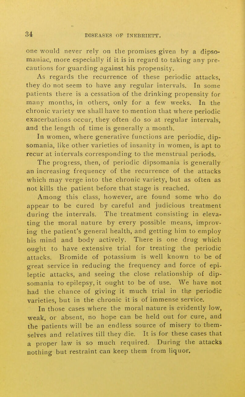 one would never rely on the promises given by a dipso- maniac, more especially if it is in regard to taking any pre- cautions for guarding against his propensity. As regards the recurrence of these periodic attacks, they do not seem to have any regular intervals. In some patients there is a cessation of the drinking propensity for many months, in others, only for a few weeks. In the chronic variety we shall have to mention that where periodic exacerbations occur, they often do so at regular intervals, and the length of time is generally a month. In women, where generative functions are periodic, dip- somania, like other varieties of insanity in women, is apt to recur at intervals corresponding to tlie menstrual periods. The progress, then, of periodic dipsomania is generally an increasing frequency of the recurrence of the attacks which may verge into the chronic variety, but as often as not kills the patient before that stage is reached. Among this class, however, are found some who do appear to be cured by careful and judicious treatment during the intervals. The treatment consisting in eleva- ting the moral nature by every possible means, improv- ing the patient's general health, and getting him to employ his mind and body actively. There is one drug which ouglit to have extensive trial for treating the periodic attacks. Bromide of potassium is well known to be of great service in reducing the frequency and force of epi- leptic attacks, and seeing the close relationship of dip- somania to epilepsy, it ought to be of use. We have not had the chance of giving it much trial in the periodic varieties, but in the chronic it is of immense service. In those cases where the moral nature is evidently low, weak, or absent, no hope can be held out for cure, and the patients will be an endless source of misery to them- selves and relatives till they die. It is for these cases that a proper law is so much required. During the attacks nothing but restraint can keep them from liquor.