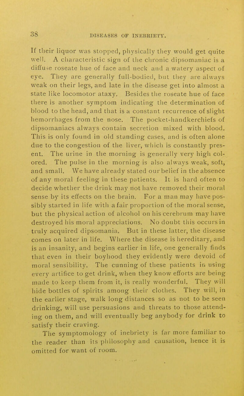 If tlieir liquor was stopped, pliysically they would get quite well. A characteristic sign of the chronic dipsomaniac is a diffuse roseate hue of face and neck and a watery aspect of eye. They are generally full-bodied, but they are always weak on their legs, and late in the disease get into almost a state like locomotor ataxy. Besides the roseate hue of face there is another symptom indicating the determination of blood to the head, and that is a constant recurrence of slight hemorrhages from the nose. The pocket-handkerchiefs of dipsomaniacs always contain secretion mixed with blood. This is only found in old standing cases, and is often alone due to the congestion of the liver, which is constantly pres- ent. The urine in the morning is generally very high col- ored. The pulse in the morning is also always weak, soft, and small. We have already stated our belief in the absence of any moral feeling in these patients. It is hard often to decide whether the drink may not have removed their moral sense by its effects on the brain. For a man may have pos- sibly started in life with a fair proportion of the moral sense, but the physical action of alcohol on his cerebrum may have destroyed his moral appreciations. No doubt this occurs in truly acquired dipsomania. But in these latter, the disease comes on later in life. Where the disease is iiereditary, and is an insanity, and begins earlier in life, one generally finds that even in their boyhood they evidently were devoid of moral sensibility. The cunning of these patients in using every artifice to get drink, when they know efforts are being made to keep them from it, is really wonderful. They will hide bottles of spirits among their clothes. They will, in the earlier stage, walk long distances so as not to be seen drinking, will use persuasions and threats to those attend- ing on them, and will eventually beg anybody for drink to satisfy their craving. The symptomology of inebriety is far more familiar to the reader than its piiilosophy and causation, hence it is omitted for want of room.