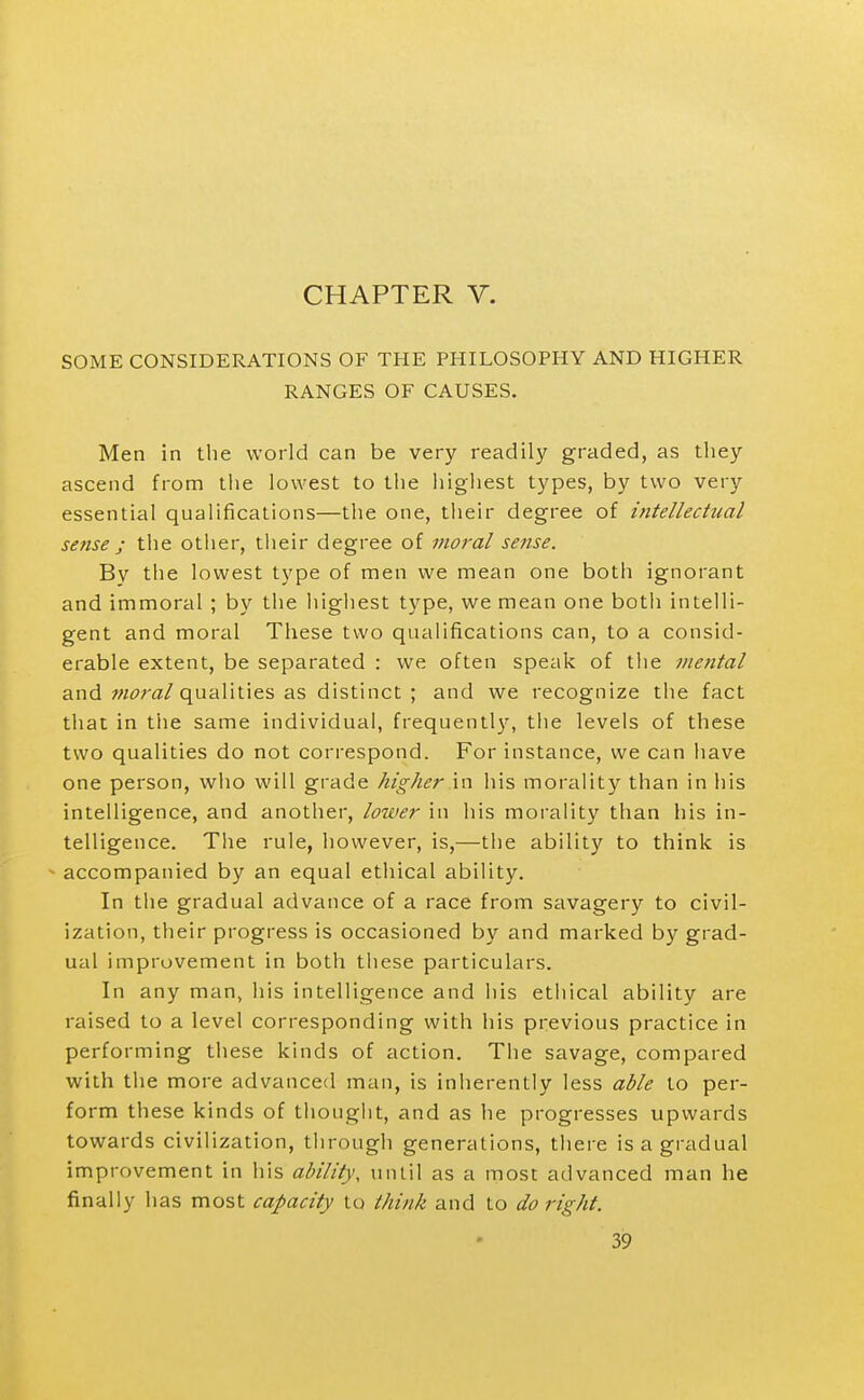 CHAPTER V. SOME CONSIDERATIONS OF THE PHILOSOPHY AND HIGHER RANGES OF CAUSES. Men in the world can be very readily graded, as they ascend from the lowest to the highest types, by two very essential qualifications—the one, their degree of intellectual sense ; the other, their degree of moral sense. By the lowest type of men we mean one both ignorant and immoral ; by the highest type, we mean one both intelli- gent and moral These two qualifications can, to a consid- erable extent, be separated : we often speak of tlie mental and moral qualities as distinct ; and we recognize the fact that in the same individual, frequentl}', the levels of these two qualities do not correspond. For instance, we can have one person, who will grade higher in his morality than in his intelligence, and another, lower in his morality than his in- telligence. The rule, however, is,—the ability to think is ^ accompanied by an equal ethical ability. In the gradual advance of a race from savagery to civil- ization, their progress is occasioned by and marked by grad- ual improvement in both these particulars. In any man, his intelligence and his ethical ability are raised to a level corresponding with his previous practice in performing these kinds of action. The savage, compared with the more advanced man, is inherently less able to per- form these kinds of thought, and as he progresses upwards towards civilization, through generations, there is a gradual improvement in his ability, until as a most advanced man he finally has most capacity to think and to do right.