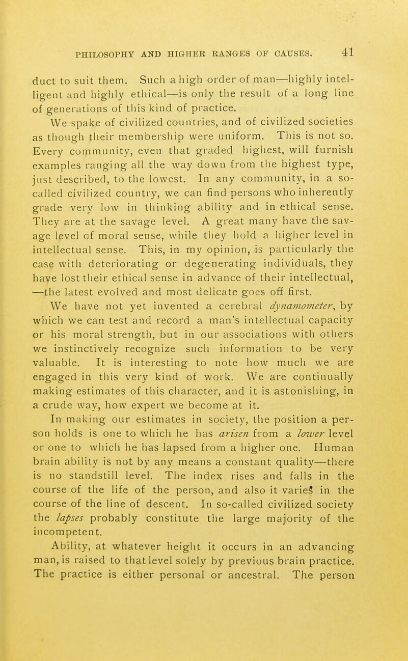 duct to suit them. Such a high order of man—highly intel- ligeiU and higiily ethical—is only tlie result of a long line of generations of tliis kind of practice. We spake of civilized countries, and of civilized societies as tliough tiieir membersliip were uniform. Tiiis is not so. Every community, even that graded highest, will furnish examples ranging all the way down from the highest type, just described, to the lowest. In any community, in a so- called civilized country, we can find persons who inherently gi-ade very low in thinking ability and in ethical sense. They are at the savage level. A great many have the sav- age level of moral sense, while they hold a higher level in intellectual sense. This, in my opinion, is particularly the case with deteriorating or degenerating individuals, they have lost their ethical sense in advance of their intellectual, —the latest evolved and most delicate goes off first. We have not yet invented a cerebral dynamometer, by which we can test and record a man's intellectual capacity or his moral strength, but in our associations with others we instinctively recognize such information to be very valuable. It is interesting to note how much we are engaged in this very kind of work. We are continually making estimates of this character, and it is astonishing, in a crude way, how expert we become at it. In making our estimates in society, the position a per- son holds is one to whicii he has arisen from a lower level or one to which he has lapsed from a higher one. Human brain ability is not by any means a constant quality—there is no standstill level. The index rises and falls in the course of the life of the person, and also it varieS in the course of the line of descent. In so-called civilized society the lapses probably constitute the large majority of the incompetent. Ability, at whatever height it occurs in an advancing man, is raised to that level solely by previous brain practice. The practice is either personal or ancestral. The person