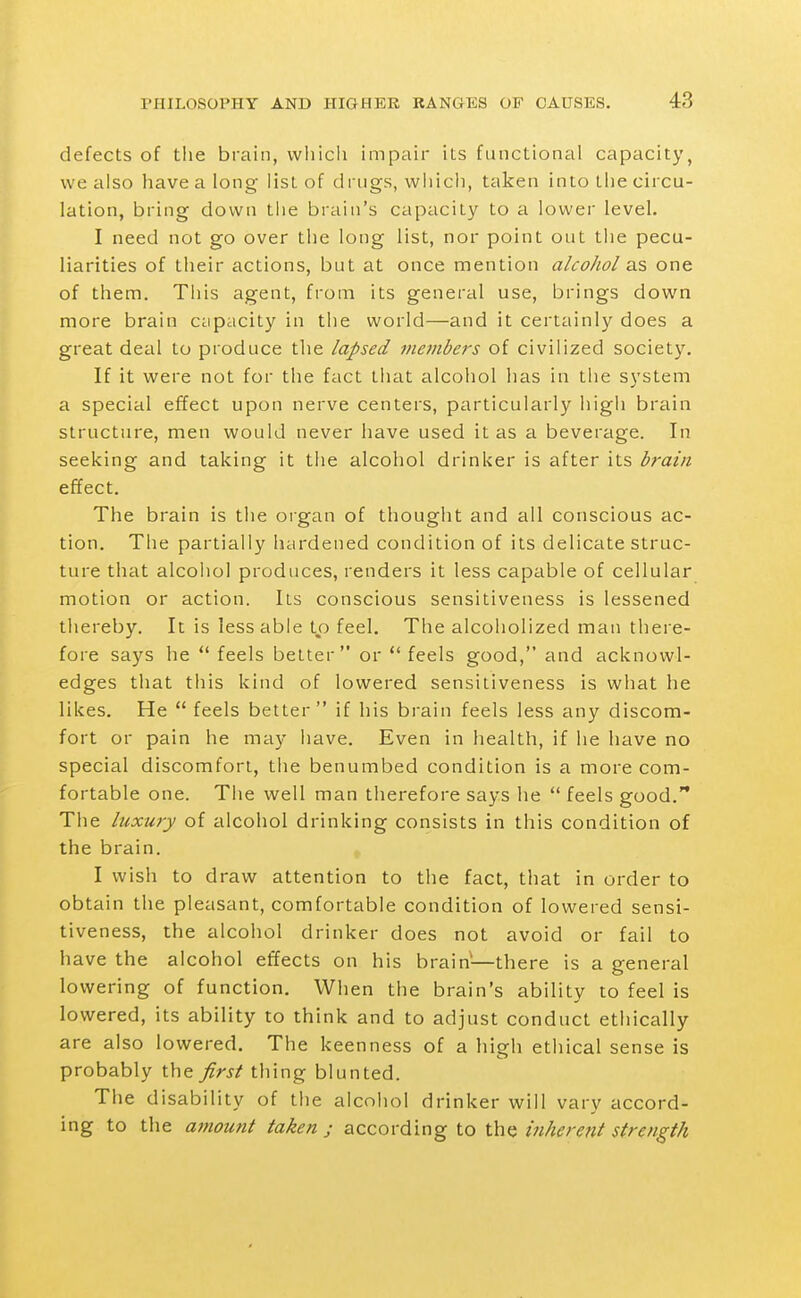 defects of the brain, vvliicli impair its functional capacity, we also have a long list of drugs, which, taken into the circu- lation, bring down the brain's capacity to a lower level. I need not go over the long list, nor point out the pecu- liarities of their actions, but at once mention alcohol as one of them. This agent, from its general use, brings down more brain capacity in the world—and it certainly does a great deal to produce the lapsed metnbers of civilized society. If it were not for the fact that alcohol has in the system a special effect upon nerve centers, particularly higli brain structure, men would never have used it as a beverage. In seeking and taking it tlie alcohol drinker is after its brain effect. The brain is the organ of thought and all conscious ac- tion. The partially hardened condition of its delicate struc- ture that alcoiiol produces, renders it less capable of cellular motion or action. Its conscious sensitiveness is lessened thereby. It is less able to feel. The alcoholized man there- fore says he  feels better or  feels good, and acknowl- edges that this kind of lowered sensitiveness is wliat he likes. He  feels better if his brain feels less any discom- fort or pain he may have. Even in health, if he have no special discomfort, the benumbed condition is a more com- fortable one. Tiie well man therefore says he  feels good. The luxury of alcohol drinking consists in this condition of the brain. I wish to draw attention to the fact, that in order to obtain the pleasant, comfortable condition of lowered sensi- tiveness, the alcohol drinker does not avoid or fail to have the alcohol effects on his brain—there is a general lowering of function. When the brain's ability to feel is lowered, its ability to think and to adjust conduct ethically are also lowered. The keenness of a liigh ethical sense is probably the first thing blunted. The disability of the alcohol drinker will vary accord- ing to the amount taken j according to the inherent strength