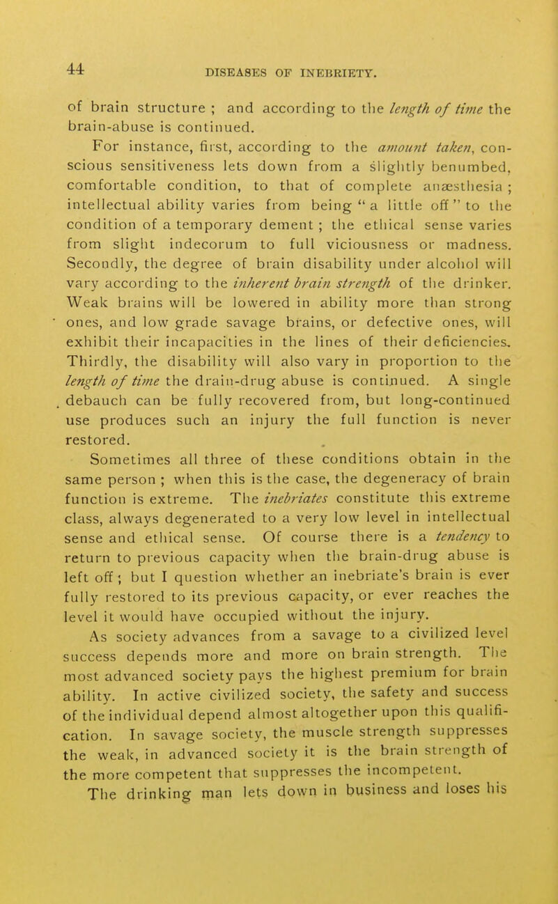 of brain structure ; and according to the length of time the brain-abuse is continued. For instance, first, according to the amount taken, con- scious sensitiveness lets down from a slightly benumbed, comfortable condition, to tliat of complete anaesthesia ; intellectual ability varies from being  a little off to the condition of a temporary dement ; the ethical sense varies from slight indecorum to full viciousness or madness. Secondly, the degree of brain disability under alcohol will vary according to the inherent brain strength of the drinker. Weak brains will be lowered in ability more than strong ones, and low grade savage brains, or defective ones, will exhibit their incapacities in the lines of their deficiencies. Thirdly, the disability will also vary in proportion to the the drain-drug abuse is contijiued. A single debauch can be fully recovered from, but long-continued use produces such an injury the full function is never restored. Sometimes all three of these conditions obtain in the same person ; when this is the case, the degeneracy of brain function is extreme. The inebriates constitute this extreme class, always degenerated to a very low level in intellectual sense and ethical sense. Of course there is a tendency to return to previous capacity when the brain-drug abuse is left off; but I question whether an inebriate's brain is ever fully restored to its previous capacity, or ever reaches the level it would have occupied without the injury. As society advances from a savage to a civilized level success depends more and more on brain strength. Tiie most advanced society pays the highest premium for brain ability. In active civilized society, the safety and success of the individual depend almost altogether upon this qualifi- cation. In savage society, the muscle strength suppresses the weak, in advanced society it is the brain strength of the more competent that suppresses the incompetent. The drinking rnan lets down in business and loses his