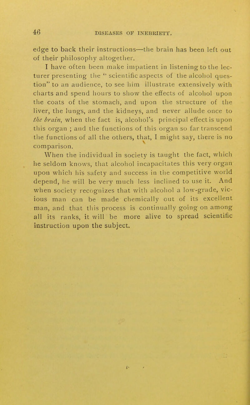 edge to back their instructions—tlie brain has been left out of their pliilosophy altogether. I have often been make impatient in listening to the lec- turer presenting liie  scientific aspects of the alcohol ques- tion to an audience, to see him illustrate extensively with cliarts and spend hours to show the effects of alcohol upon the coats of the stomach, and upon the structure of the liver, the lungs, and the kidneys, and never allude once to the brain, when the fact is, alcohol's principal effect is upon this organ ; and the functions of this organ so far transcend the functions of all the others, that, I migiit say, there is no comparison. When the individual in society is taught the fact, which he seldom knows, tliat alcohol incapacitates this very organ upon which his safety and success in the competitive world depend, lie will be very much less inclined to use it. And when society recognizes that vvitli alcohol a low-grade, vic- ious man can be made chemically out of its excellent man, and that this process is continually going on among all its ranks, it will be more alive to spread scientific instruction upon the subject.